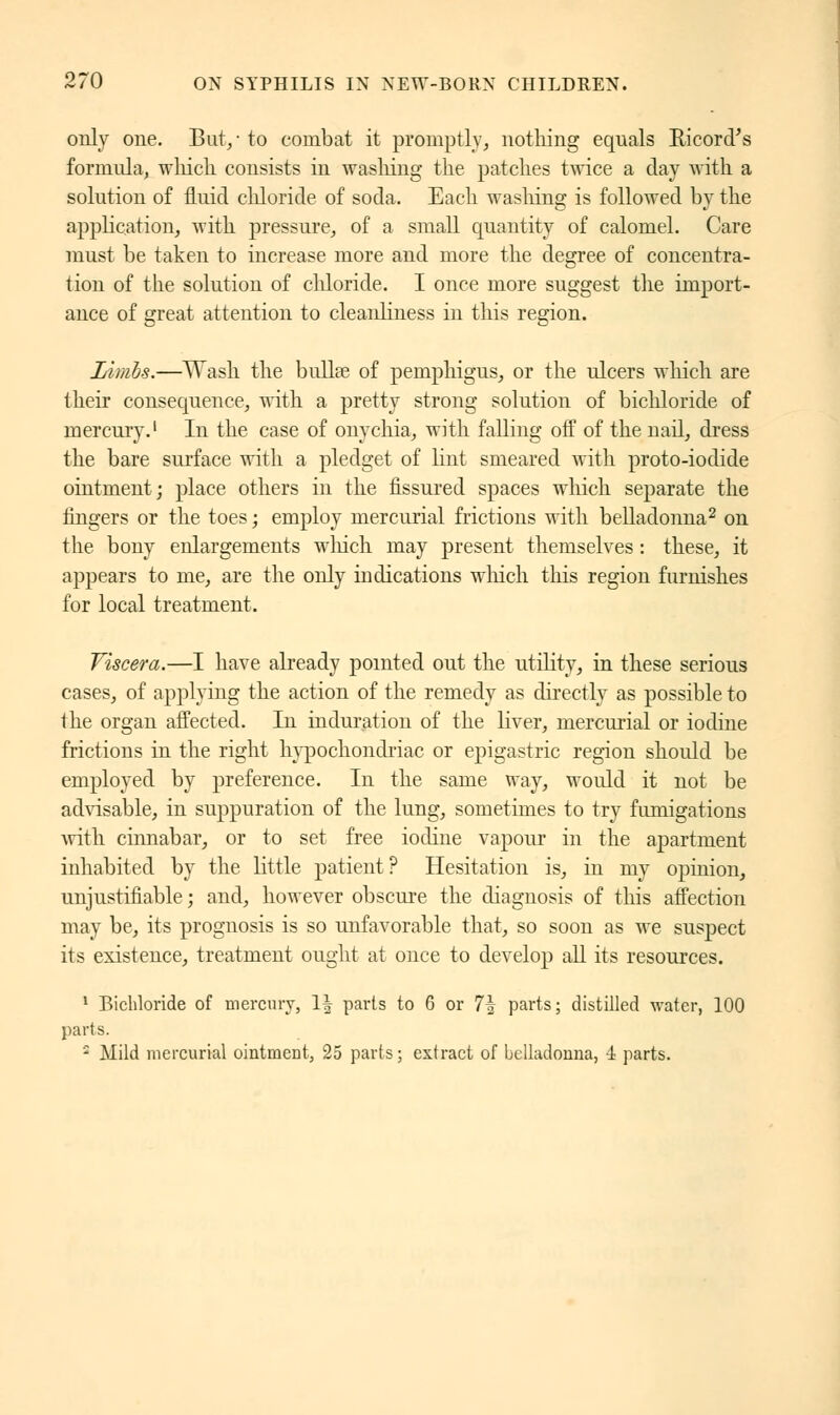only one. But/ to combat it promptly, nothing equals Ricord's formula, which consists in washing the patches twice a day with a solution of fluid chloride of soda. Each washing is followed by the application, with pressure, of a small quantity of calomel. Care must be taken to increase more and more the degree of concentra- tion of the solution of chloride. I once more suggest the import- ance of great attention to cleanliness in this region. Limbs.—Wash the bullse of pemphigus, or the ulcers winch are their consequence, with a pretty strong solution of bichloride of mercury.1 In the case of onychia, with falling off of the nail, dress the bare surface with a pledget of lint smeared with proto-iodide ointment; place others in the fissured spaces which separate the fingers or the toes ; employ mercurial frictions with belladonna2 on the bony enlargements winch may present themselves : these, it appears to me, are the only indications winch this region furnishes for local treatment. Viscera.—I have already pointed out the utility, in these serious cases, of applying the action of the remedy as directly as possible to the organ affected. In induration of the liver, mercurial or iodine frictions in the right hypochondriac or epigastric region shoidd be employed by preference. In the same way, would it not be advisable, in suppuration of the lung, sometimes to try fumigations with cinnabar, or to set free iodine vapour in the apartment inhabited by the little patient? Hesitation is, in my opinion, unjustifiable; and, however obscure the diagnosis of this affection may be, its prognosis is so unfavorable that, so soon as we suspect its existence, treatment ought at once to develop all its resources. 1 Bichloride of mercury, 1| parts to 6 or 7| parts; distilled water, 100 parts. ' Mild mercurial ointment, 25 parts ; extract of belladonna, 4 parts.