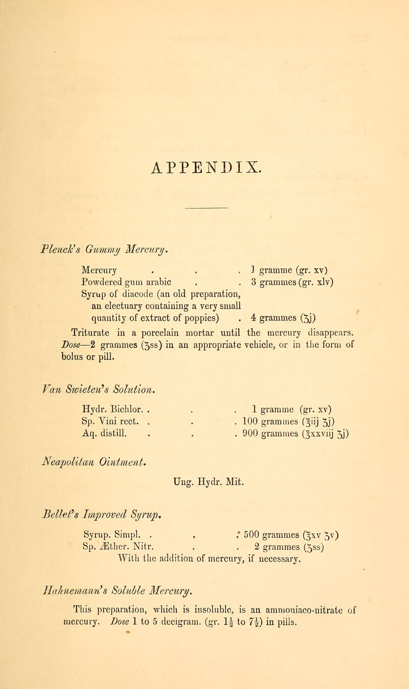 APPENDIX. Pleiick's Gummy Mercury. ] gramme (gr. xv) 3 grammes (gr. xlv) Mercury Powdered gum arabic Syrup of diacode (an old preparation, an electuary containing a very small quantity of extract of poppies) . 4 grammes (5j) Triturate in a porcelain mortar until the mercury disappears. Dose—2 grammes (5ss) in an appropriate vehicle, or in the form of bolus or pill. Van Swieten's Solution. Hydr. Bichlor. . Sp. Vini rect. . Aq. distill. 1 gramme (gr. xv) 100 grammes (3HJ 5j) 900 grammes (^xxviij 5J) Neapolitan Ointment. Beliefs Improved Syrup. Ung. Hydr. Mit. Syrup. Simpl. . . .' 500 grammes (3XV Jv) Sp. iEther. Nitr. . . 2 grammes (5ss) With the addition of mercury, if necessary. Ila/inemann's Soluble Mercury. This preparation, which is insoluble, is an ammoniaco-nitrate of