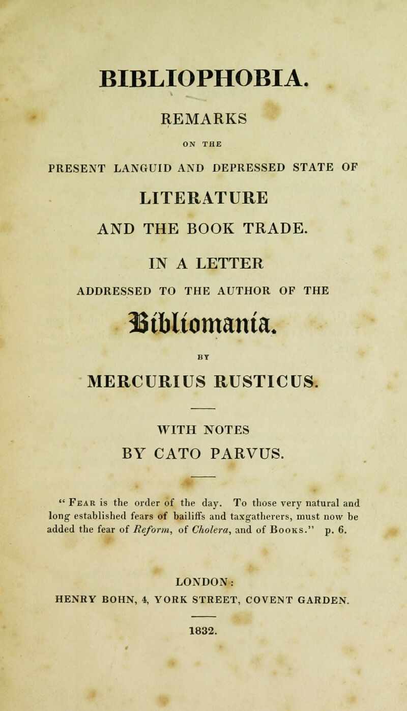BIBLIOPHOBIA. REMARKS ON THE PRESENT LANGUID AND DEPRESSED STATE OF LITERATURE AND THE BOOK TRADE. IN A LETTER ADDRESSED TO THE AUTHOR OF THE Stbltomanta, BT MERCURIUS RUSTICUS. WITH NOTES BY CATO PARVUS. Fear is the order of the day. To those very natural and long established fears of bailiffs and taxgatherers, must now be added the fear of Reform, of Cholera, and of Books. p. 6. LONDON: HENRY BOHN, 4, YORK STREET, COVENT GARDEN. 1832.