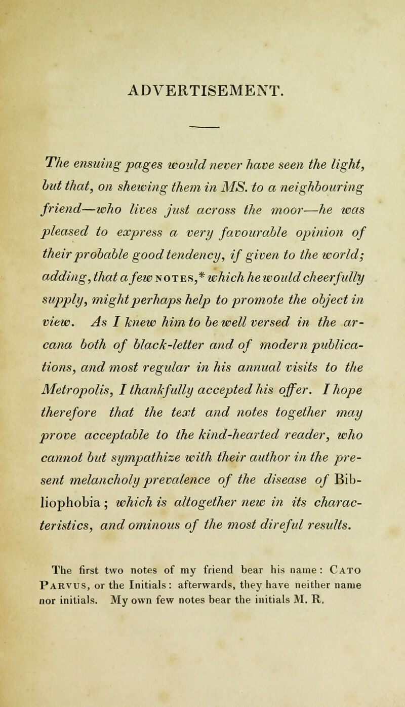 ADVERTISEMENT. The ensuing pages would never have seen the light, but that, on shewing them in MS. to a neighbouring friend—who lives just across the moor—he was pleased to express a very favourable opinion of their probable good tendency, if given to the world; adding, that a few notes,* which he would cheerfully supply, might perhaps help to promote the object in view. As I knew him to be well versed in the ar- cana both of black-letter and of modem publica- tions, and most regular in his annual visits to the Metropolis, I thankfully accepted his offer. I hope therefore that the text and notes together may prove acceptable to the kind-hearted reader, who cannot but sympathize with their author in the pre- sent melancholy prevalence of the disease of Bib- liophobia; which is altogether new in its charac- teristics, and ominous of the most direful results. The first two notes of my friend bear his name : Cato Parvus, or the Initials : afterwards, they have neither name nor initials. My own few notes bear the initials M. R.