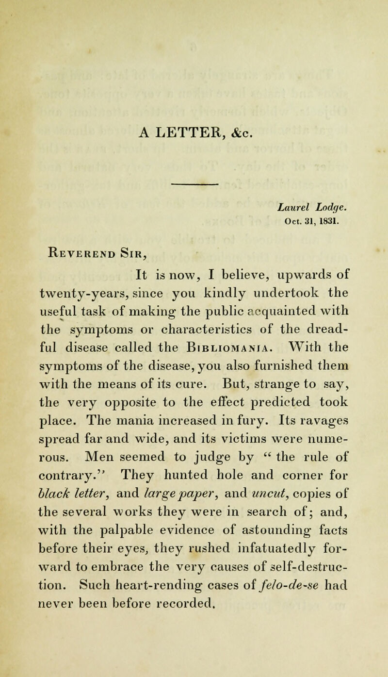 A LETTER, &c. Laurel Lodge. Oct. 31, 1831. Reverend Sir, It is now, I believe, upwards of twenty-years, since you kindly undertook the useful task of making the public acquainted with the symptoms or characteristics of the dread- ful disease called the Bibliomania. With the symptoms of the disease, you also furnished them with the means of its cure. But, strange to say, the very opposite to the effect predicted took place. The mania increased in fury. Its ravages spread far and wide, and its victims were nume- rous. Men seemed to judge by  the rule of contrary. They hunted hole and corner for black letter, and large paper, and uncut, copies of the several works they were in search of; and, with the palpable evidence of astounding facts before their eyes, they rushed infatuatedly for- ward to embrace the very causes of self-destruc- tion. Such heart-rending cases of felo-de-se had never been before recorded.