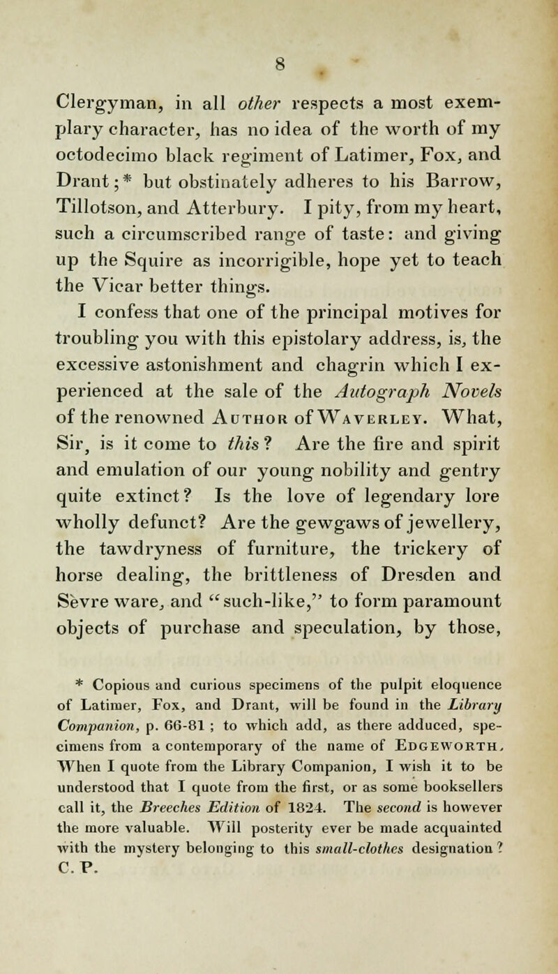 Clergyman, in all other respects a most exem- plary character, has no idea of the worth of my octodecimo black regiment of Latimer, Fox, and Drant; * but obstinately adheres to his Barrow, Tillotson, and Atterbury. I pity, from my heart, such a circumscribed range of taste: and giving up the Squire as incorrigible, hope yet to teach the Vicar better things. I confess that one of the principal motives for troubling you with this epistolary address, is, the excessive astonishment and chagrin which I ex- perienced at the sale of the Autograph Novels of the renowned Author of Waverley. What, Sir, is it come to this ? Are the fire and spirit and emulation of our young nobility and gentry quite extinct? Is the love of legendary lore wholly defunct? Are the gewgaws of jewellery, the tawdryness of furniture, the trickery of horse dealing, the brittleness of Dresden and Sevre ware, and such-like, to form paramount objects of purchase and speculation, by those, * Copious and curious specimens of the pulpit eloquence of Latimer, Fox, and Drant, will be found in the Library Companion, p. 66-81 ; to which add, as there adduced, spe- cimens from a contemporary of the name of Edgeworth, When I quote from the Library Companion, I wish it to be understood that I quote from the first, or as some booksellers call it, the Breeches Edition of 1824. The second is however the more valuable. Will posterity ever be made acquainted with the mystery belonging to this small-clothes designation I C.P.