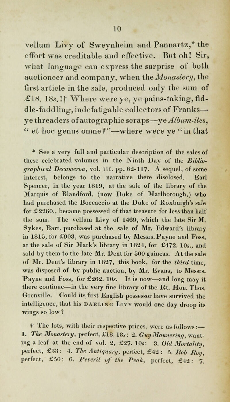 vellum Livy of Sweynheim and Pannartz,* the effort was creditable and effective. But oh! Sir, what language can express the surprise of both auctioneer and company, when the Monastery, the first article in the sale, produced only the sum of £18. 18s. !f Where were ye, ye pains-taking, fid- dle-faddling, indefatigable collectors of Franks— ye threaders of autographic scraps—ye Album-ites,  et hoc genus omne?—where were ye  in that * See a very full and particular description of the sales of these celebrated volumes in the Ninth Day of the Biblio- graphical Decameron, vol. III. pp. 62-117. A sequel, of some interest, belongs to the narrative there disclosed. Earl Spencer, in the year 1819, at the sale of the library of the Marquis of Blandford, (now Duke of Marlborough,) who had purchased the Boccaccio at the Duke of Roxburgh's sale for £2260., became possessed of that treasure for less than half the sum. The vellum Livy of 1469, which the late Sir M. Sykes, Bart, purchased at the sale of Mr. Edward's library in 1815, for £903, was purchased by Messrs. Payne and Foss, at the sale of Sir Mark's library in 1824, for £472. 10s., and sold by them to the late Mr. Dent for 500 guineas. At the sale of Mr. Dent's library in 1827, this book, for the third time, was disposed of by public auction, by Mr. Evans, to Messrs. Payne and Foss, for £262. 10s. It is now—and long may it there continue—in the very fine library of the Rt. Hon. Thos. Grenville. Could its first English possessor have survived the intelligence, that his darling Livy would one day droop its wings so low ? t The lots, with their respective prices, were as follows:— 1. The Monastery, perfect, £18.18s: 2. Guy Mannering, want- ing a leaf at the end of vol. 2, £27. 10s: 3. Old Mortality, perfect, £33 : 4. The Antiquary, perfect, £42 : 5. Rob Roy, perfect, £50: 6. Peveril of the Peak, perfect, £42: 7.