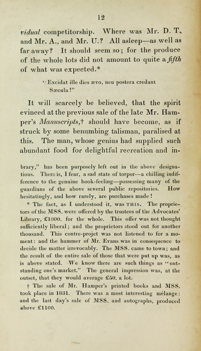 vidual competitorship. Where was Mr. D. T* and Mr. A., and Mr. U.? All asleep—as well as faraway? It should seem so; for the produce of the whole lots did not amount to quite a. fifth of what was expected.* 'Excidat ille dies aevo, neu postera credant Saecula! It will scarcely be believed, that the spirit evinced at the previous sale of the late Mr. Ham- per's Manuscripts,^ should have become, as if struck by some benumbing talisman, paralised at this. The man, whose genius had supplied such abundant food for delig-htful recreation and in- to brary, has been purposely left out in the above designa- tions. There is, I fear, a sad state of torpor—a chilling indif- ference to the genuine book-feeling—possessing many of the guardians of the above several public repositories. How hesitatingly, and how rarely, are purchases made ! * The fact, as I understood it, was this. The proprie- tors of the MSS. were offered by the trustees of the Advocates' Library, £1000. for the whole. This offer was not thought sufficiently liberal; and the proprietors stood out for another thousand. This contre-projet was not listened to for a mo- ment : and the hammer of Mr. Evans was in consequence to decide the matter irrevocably. The MSS. came to town; and the result of the entire sale of those that were put up was, as is above stated. We know there are such things as out- standing one's market. The general impression was, at the outset, that they would average £50. a lot. f The sale of Mr. Hamper's printed books and MSS. took place in 1831. There was a most interesting melange: and the last day's sale of MSS. and autographs, produced above £1100.