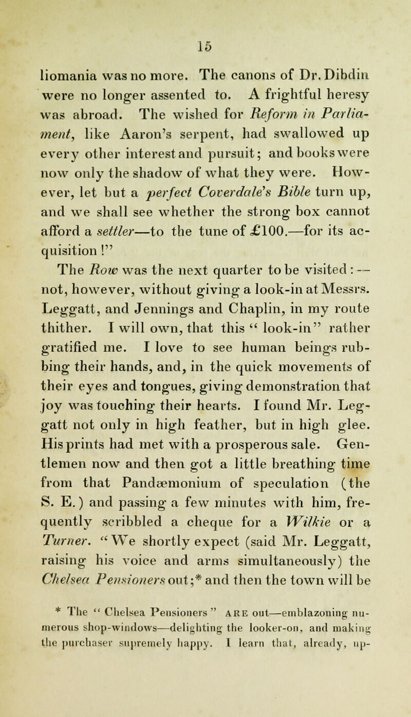 liomania was no more. The canons of Dr. Dibdin were no longer assented to. A frightful heresy- was abroad. The wished for Reform in Parlia- ment, like Aaron's serpent, had swallowed up every other interest and pursuit; and books were now only the shadow of what they were. How- ever, let but a perfect Coverdale's Bible turn up, and we shall see whether the strong box cannot afford a settler—to the tune of £100.—for its ac- quisition ! The Row was the next quarter to be visited : — not, however, without giving a look-in at Messrs. Leggatt, and Jennings and Chaplin, in my route thither. I will own, that this  look-in rather gratified me. I love to see human beings rub- bing their hands, and, in the quick movements of their eyes and tongues, giving demonstration that joy was touching their hearts. I found Mr. Leg- gatt not only in high feather, but in high glee. His prints had met with a prosperous sale. Gen- tlemen now and then got a little breathing time from that Pandeemonium of speculation (the S. E.) and passing a few minutes with him, fre- quently scribbled a cheque for a Wilkie or a Turner.  We shortly expect (said Mr. Leggatt, raising his voice and arms simultaneously) the Chelsea Pensioners out;* and then the town will be * The  Chelsea Pensioners  are out—emblazoning nu- merous shop-windows—delighting the looker-on. and making the purchaser supremely happy. 1 learn that, already, up-