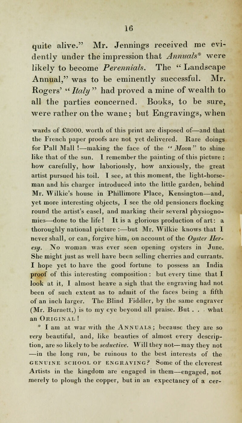 quite alive. Mr. Jennings received me evi- dently under the impression that Annuals* were likely to become Perennials. The  Landscape Annual, was to be eminently successful. Mr. Rogers'  Italy  had proved a mine of wealth to all the parties concerned. Books, to be sure, were rather on the wane; but Engravings, when wards of £8000. worth of this print are disposed of—and that the French paper proofs are not yet delivered. Rare doings for Pall Mall !—making the face of the Moon to shine like that of the sun. 1 remember the painting of this picture : how carefully, how laboriously, how anxiously, the great artist pursued his toil. I see, at this moment, the light-horse- man and his charger introduced into the little garden, behind Mr. Wilkie's house in Phillimore Place, Kensington—and, yet more interesting objects, I see the old pensioners flocking round the artist's easel, and marking their several physiogno- mies—done to the life! It is a glorious production of art: a thoroughly national picture :—but Mr. Wilkie knows that 1 never shall, or can, forgive him, on account of the Oyster Her- esy. No woman was ever seen opening oysters in June. She might just as well have been selling cherries and currants. I hope yet to have the good fortune to possess an India proof of this interesting composition: but every time that I look at it, I almost heave a sigh that the engraving had not been of such extent as to admit of the faces being a fifth of an inch larger. The Blind Fiddler, by the same engraver (Mr. Burnett,) is to my eye beyond all praise. But . . what an Original ! * I am at war with the Annuals; because they are so very beautiful, and, like beauties of almost every descrip- tion, are so likely to be seductive. Will they not—may they not —in the long run, be ruinous to the best interests of the genuine school of engraving? Some of the cleverest Artists in the kingdom are engaged in them—-engaged, not merely to plough the copper, but in an expectancy of a cer-