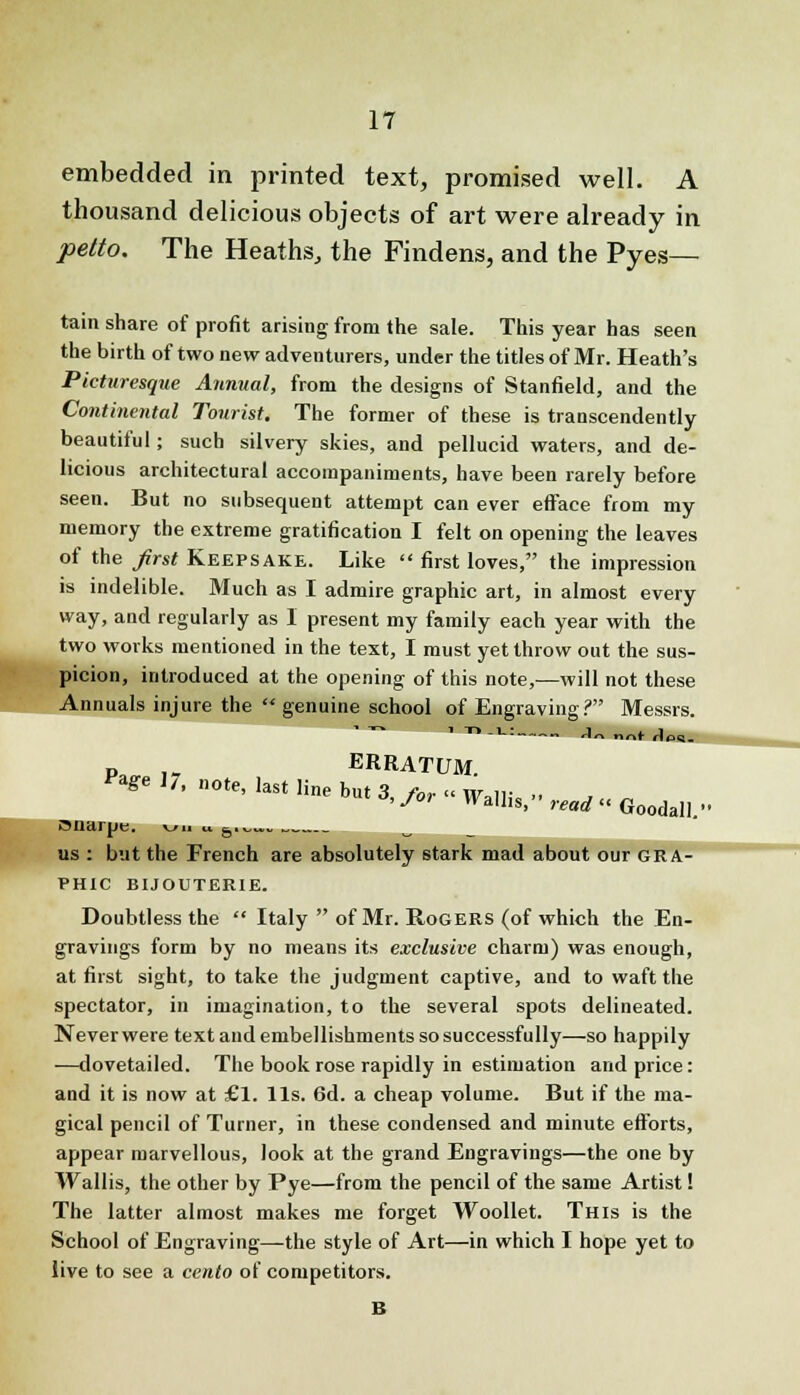 embedded in printed text, promised well. A thousand delicious objects of art were already in petto. The Heaths, the Findens, and the Pyes— tain share of profit arising from the sale. This year has seen the birth of two new adventurers, under the titles of Mr. Heath's Picturesque Annual, from the designs of Stanfield, and the Continental Tourist. The former of these is transcendently beautiful; such silvery skies, and pellucid waters, and de- licious architectural accompaniments, have been rarely before seen. But no subsequent attempt can ever efface from my memory the extreme gratification I felt on opening the leaves of the first Keepsake. Like  first loves, the impression is indelible. Much as I admire graphic art, in almost every way, and regularly as I present my family each year with the two works mentioned in the text, I must yet throw out the sus- picion, introduced at the opening of this note,—will not these Annuals injure the  genuine school of Engraving? Messrs. Pa ,, ERRATUM. r*ge 17, note, last line but 3, for « Wb|i:, .. ,..„ >Jr vvallis, read Goodall. onarpe. wi. u 6.,_.*.., w _ us : but the French are absolutely stark mad about our gra- phic BIJOUTERIE. Doubtless the  Italy  of Mr. Rogers (of which the En- gravings form by no means its exclusive charm) was enough, at first sight, to take the judgment captive, and to waft the spectator, in imagination, to the several spots delineated. Never were text and embellishments so successfully—so happily —dovetailed. The book rose rapidly in estimation and price: and it is now at £1. lis. 6d. a cheap volume. But if the ma- gical pencil of Turner, in these condensed and minute efforts, appear marvellous, look at the grand Engravings—the one by Wallis, the other by Pye—from the pencil of the same Artist! The latter almost makes me forget Woollet. This is the School of Engraving—the style of Art—in which I hope yet to live to see a cento of competitors.