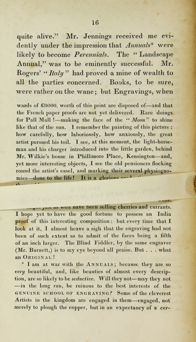 quite alive. Mr. Jennings received me evi- dently under the impression that Annuals* were likely to become Perennials. The  Landscape Annual, was to be eminently successful. Mr. Rogers'  Italy  had proved a mine of wealth to all the parties concerned. Books, to be sure, were rather on the wane; but Engravings, when wards of £8000. worth of this print are disposed of—and that the French paper proofs are not yet delivered. Rare doings for Pall Mall !—making the face of the Moon''' to shine like that of the sun. 1 remember the painting of this picture : how carefully, how laboriously, how anxiously, the great artist pursued his toil. 1 see, at this moment, the light-horse- man and his charger introduced into the little garden, behind Mr. Wilkie's house in Phillimore Place, Kensington—and, yet more interesting objects, I see the old pensioners flocking round the artist's easel, and marking their several physiogno- mies—done to the life! It is a elorimie ~— •>-- *i— v uUC. 3...juo. « men nave been selling cherries and currants. I hope yet to have the good fortune to possess an India proof of this interesting composition : but every time that I look at it, I almost heave a sigh that the engraving had not been of such extent as to admit of the faces being a fifth of an inch larger. The Blind Fiddler, by the same engraver (Mr. Burnett,) is to my eye beyond all praise. But . . . what an Original ! * I am at war with the Annuals; because they are so very beautiful, and, like beauties of almost every descrip- tion, are so likely to be seductive. Will they not—may they not —in the long run, be ruinous to the best interests of the genuine school of engeaving? Some of the cleverest Artists in the kingdom are engaged in them—engaged, not merely to plough the copper, but in an expectancy of a cer-