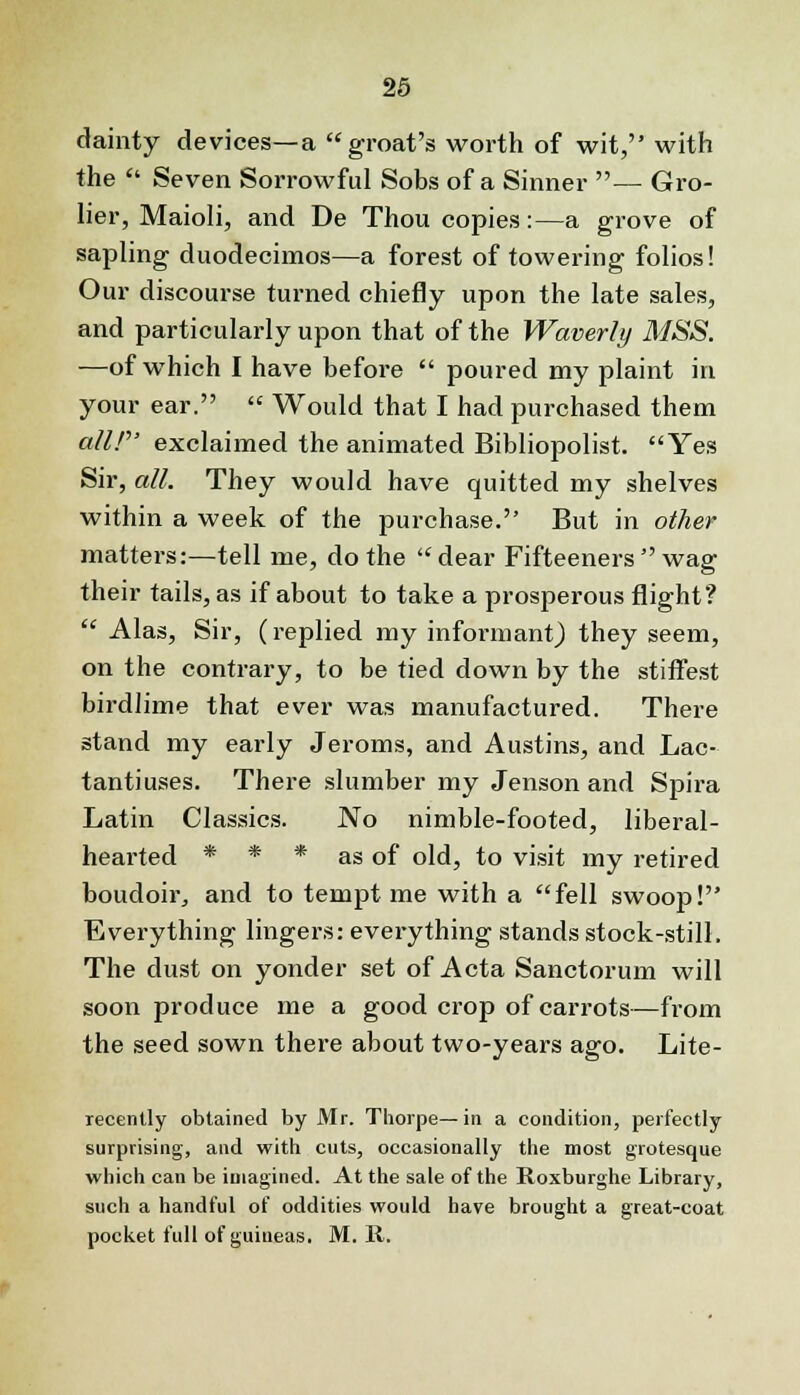 dainty devices—a groat's worth of wit, with the  Seven Sorrowful Sobs of a Sinner — Gro- lier, Maioli, and De Thou copies:—a grove of sapling duodecimos—a forest of towering folios! Our discourse turned chiefly upon the late sales, and particularly upon that of the Waverly MSS. —of which I have before  poured my plaint in your ear.  Would that I had purchased them all! exclaimed the animated Bibliopolist. Yes Sir, all. They would have quitted my shelves within a week of the purchase. But in other matters:—tell me, do the clear Fifteeners  wag their tails, as if about to take a prosperous flight?  Alas, Sir, (replied my informant) they seem, on the contrary, to be tied down by the stiffest birdlime that ever was manufactured. There stand my early Jeroms, and Austins, and Lac- tantiuses. There slumber my Jenson and Spira Latin Classics. No nimble-footed, liberal- hearted * * * as of old, to visit my retired boudoir, and to tempt me with a fell swoop! Evei-ything lingers: everything stands stock-still. The dust on yonder set of Acta Sanctorum will soon produce me a good crop of carrots—from the seed sown there about two-years ago. Lite- recently obtained by Mr. Thorpe—in a condition, perfectly surprising, and with cuts, occasionally the most grotesque which can be imagined. At the sale of the Roxburghe Library, such a handful of oddities would have brought a great-coat pocket full of guineas. M. It.