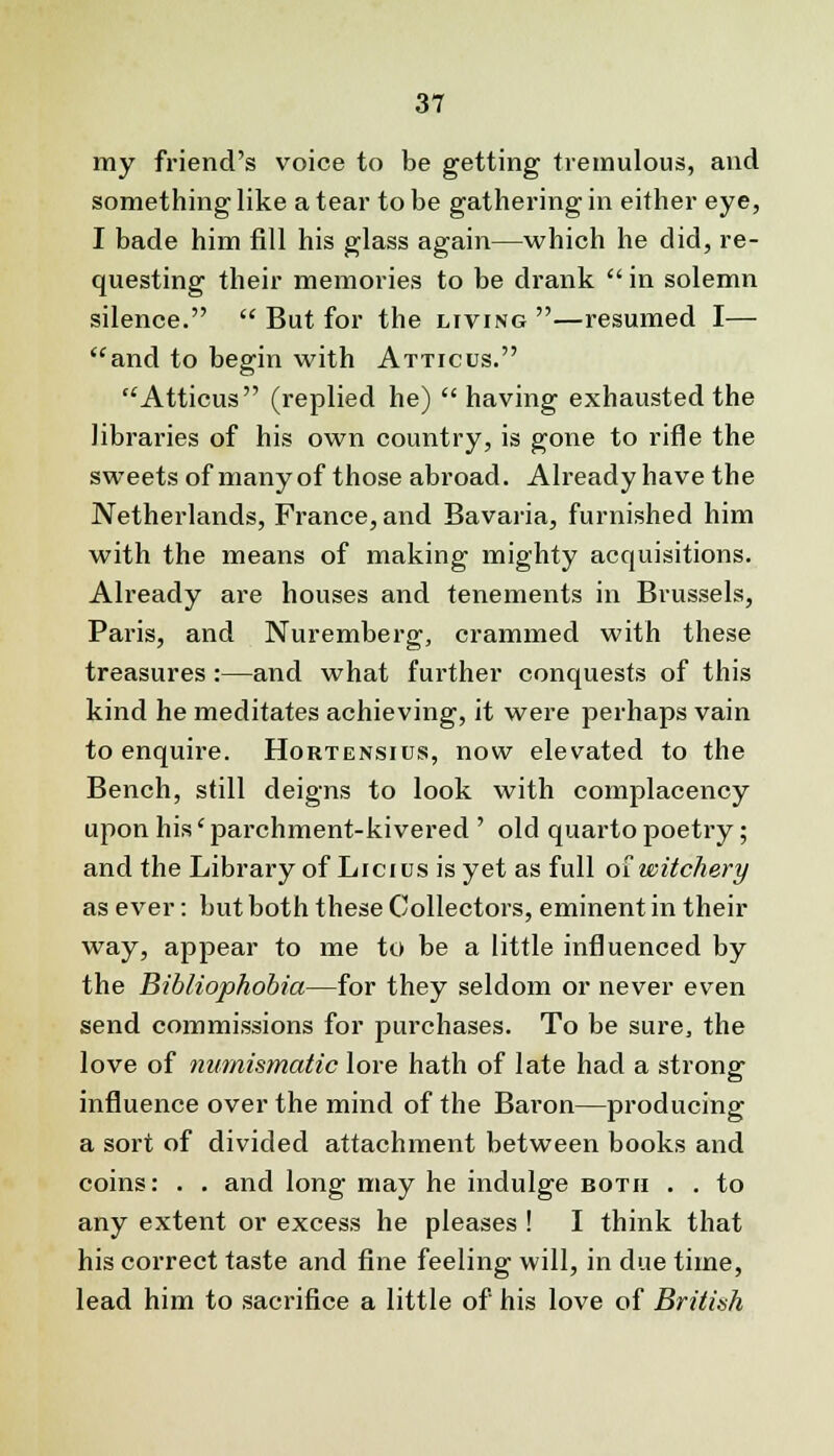 my friend's voice to be getting tremulous, and something like a tear to be gathering in either eye, I bade him fill his glass again—which he did, re- questing their memories to be drank  in solemn silence.  But for the living —resumed I— and to begin with Atticus. Atticus (replied he)  having exhausted the libraries of his own country, is gone to rifle the sweets of manyof those abroad. Already have the Netherlands, France, and Bavaria, furnished him with the means of making mighty acquisitions. Already are houses and tenements in Brussels, Paris, and Nuremberg, crammed with these treasures :—and what further conquests of this kind he meditates achieving, it were perhaps vain to enquire. Hortensius, now elevated to the Bench, still deigns to look with complacency upon his' parchment-kivered ' old quarto poetry; and the Library of Licius is yet as full of witchery as ever: but both these Collectors, eminent in their way, appear to me to be a little influenced by the Bibliophobia—for they seldom or never even send commissions for purchases. To be sure, the love of numismatic lore hath of late had a strong influence over the mind of the Baron—producing a sort of divided attachment between books and coins: . . and long may he indulge both . . to any extent or excess he pleases ! I think that his correct taste and fine feeling will, in due time, lead him to sacrifice a little of his love of British