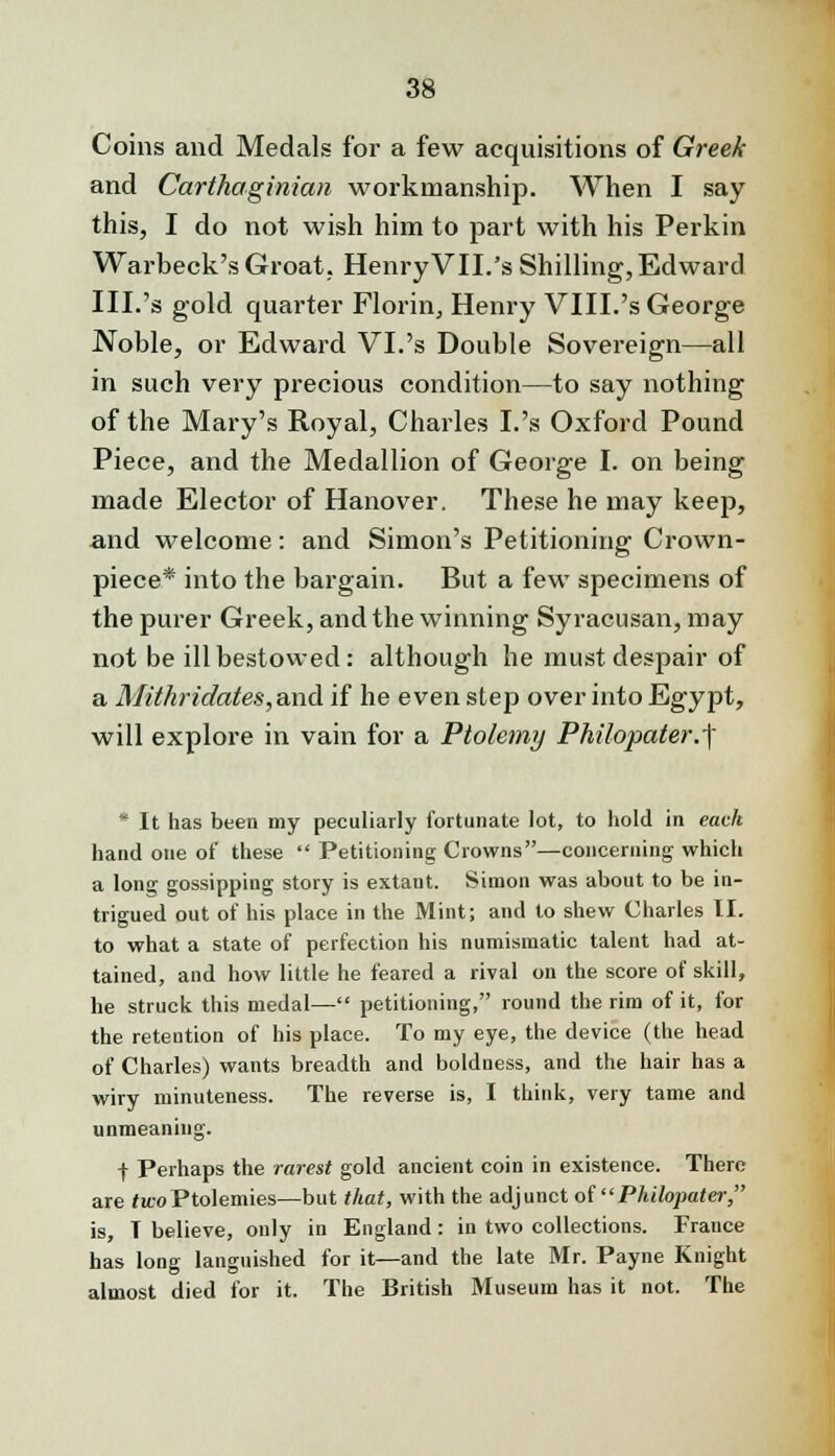 Coins and Medals for a few acquisitions of Greek and Carthaginian workmanship. When I say this, I do not wish him to part with his Perkin Warbeck's Groat. HenryVII.'s Shilling, Edward III.'s gold quarter Florin, Henry VIII.'s George Noble, or Edward VI.'s Double Sovereign—all in such very precious condition—to say nothing of the Mary's Royal, Charles I.'s Oxford Pound Piece, and the Medallion of George I. on being made Elector of Hanover. These he may keep, and welcome: and Simon's Petitioning Crown- piece* into the bargain. But a few specimens of the purer Greek, and the winning Syracusan, may not be ill bestowed: although he must despair of a MiIthn'dates, and if he even step over into Egypt, will explore in vain for a Ptolemy Philopater.| * It has been my peculiarly fortunate lot, to hold in each hand one of these  Petitioning Crowns—concerning which a long gossipping story is extant. Simon was about to be in- trigued out of his place in the Mint; and to shew Charles II. to what a state of perfection his numismatic talent had at- tained, and how little he feared a rival on the score of skill, he struck this medal— petitioning, round the rim of it, for the retention of his place. To my eye, the device (the head of Charles) wants breadth and boldness, and the hair has a wiry minuteness. The reverse is, I think, very tame and unmeaning. f Perhaps the rarest gold ancient coin in existence. There are two Ptolemies—but that, with the adjunct of Philopater, is, T believe, only in England: in two collections. France has long languished for it—and the late Mr. Payne Knight almost died for it. The British Museum has it not. The