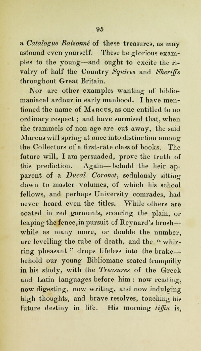a Catalogue Raisonni of these treasures?, as may astound even yourself. These be glorious exam- ples to the young—and ought to excite the ri- valry of half the Country Squires and Sheriffs throughout Great Britain. Nor are other examples wanting of biblio- maniacal ardour in early manhood. I have men- tioned the name of Marcus, as one entitled to no ordinary respect; and have surmised that, when the trammels of non-age are cut away, the said Marcus will spring at once into distinction among the Collectors of a first-rate class of books. The future will, I am persuaded, prove the truth of this prediction. Again—behold the heir ap- parent of a Ducal Coronet, sedulously sitting down to master volumes, of which his school fellows, and perhaps University comrades, had never heard even the titles. While others are coated in red garments, scouring the plain, or leaping the fence,in pursuit of Reynard's brush— while as many more, or double the number, are levelling the tube of death, and the whir- ring pheasant drops lifeless into the brake— behold our young Bibliomane seated tranquilly in his study, with the Treasures of the Greek and Latin languages before him : now reading, now digesting, now writing, and now indulging high thoughts, and brave resolves, touching his future destiny in life. His morning tiffin is,
