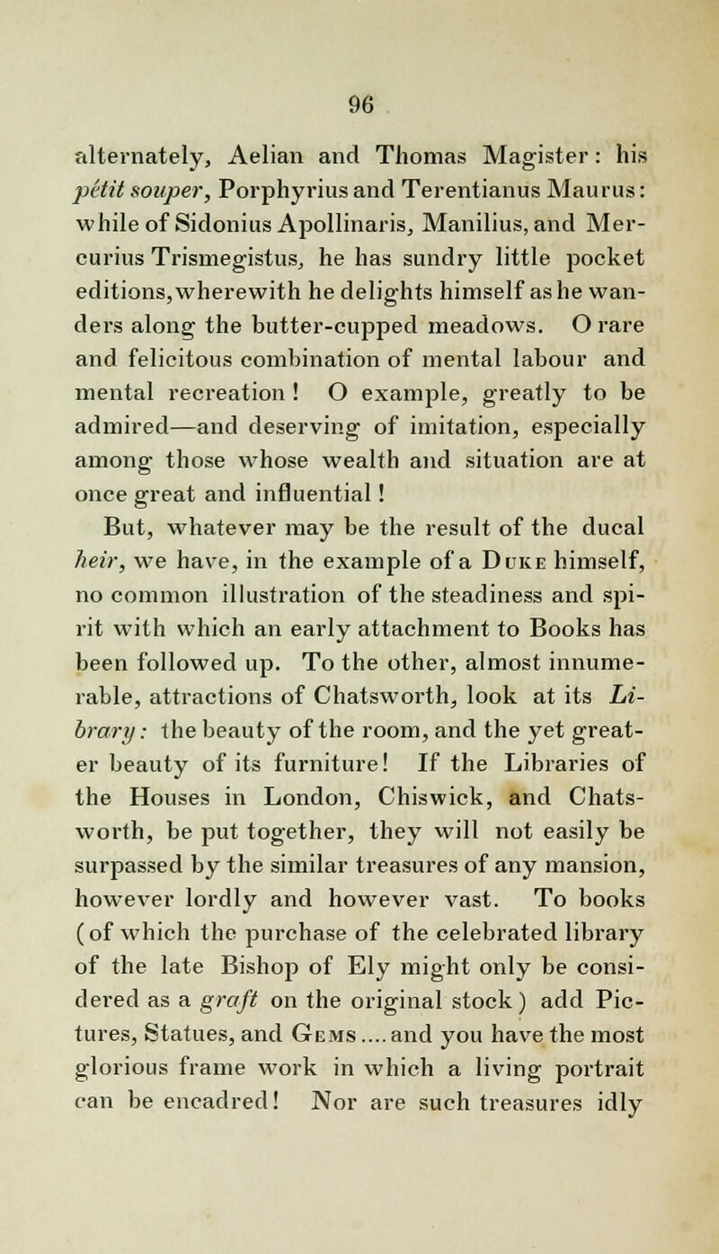 alternately, Aelian and Thomas Magister: his petit sonper, Porphyrius and Terentianus Maurus: while of Sidonius Apollinaris, Manilius, and Mer- curius Trismegistus, he has sundry little pocket editions, wherewith he delights himself as he wan- ders along the butter-cupped meadows. O rare and felicitous combination of mental labour and mental recreation ! O example, greatly to be admired—and deserving of imitation, especially among those whose wealth and situation are at once great and influential! But, whatever may be the result of the ducal heir, we have, in the example of a Duke himself, no common illustration of the steadiness and spi- rit with which an early attachment to Books has been followed up. To the other, almost innume- rable, attractions of Chatsworth, look at its Li- brary : the beauty of the room, and the yet great- er beauty of its furniture! If the Libraries of the Houses in London, Chiswick, and Chats- worth, be put together, they will not easily be surpassed by the similar treasures of any mansion, however lordly and however vast. To books (of which the purchase of the celebrated library of the late Bishop of Ely might only be consi- dered as a graft on the original stock) add Pic- tures, Statues, and Gems .... and you have the most glorious frame work in which a living portrait can be encadred! Nor are such treasures idly