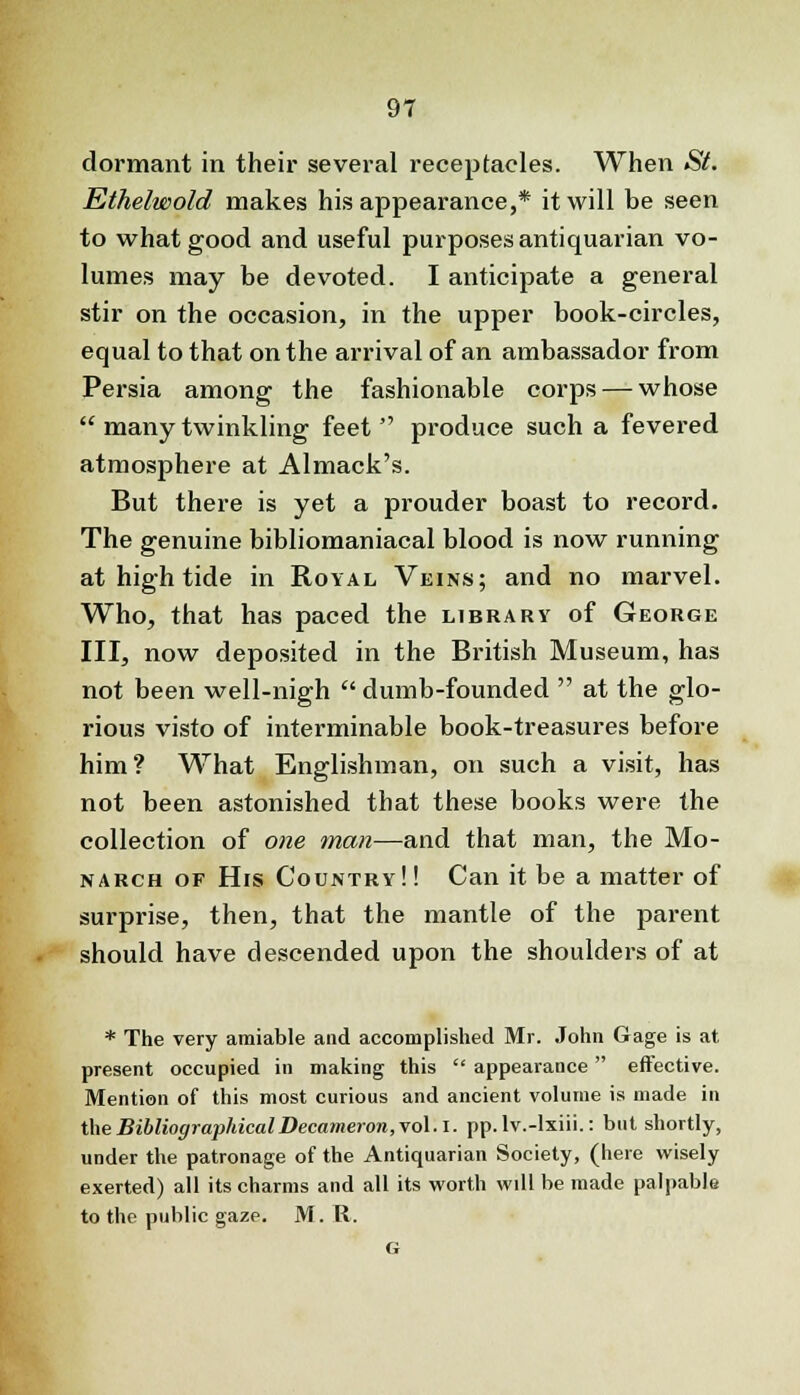 dormant in their several receptacles. When St. Ethelwold makes his appearance,* it will be seen to what good and useful purposes antiquarian vo- lumes may be devoted. I anticipate a general stir on the occasion, in the upper book-circles, equal to that on the arrival of an ambassador from Persia among the fashionable corps — whose many twinkling feet produce such a fevered atmosphere at Almack's. But there is yet a prouder boast to record. The genuine bibliomaniacal blood is now running at high tide in Royal Veins; and no marvel. Who, that has paced the library of George III, now deposited in the British Museum, has not been well-nigh dumb-founded at the glo- rious visto of interminable book-treasures before him? What Englishman, on such a visit, has not been astonished that these books were the collection of one man—and that man, the Mo- narch of His Country!! Can it be a matter of surprise, then, that the mantle of the parent should have descended upon the shoulders of at * The very amiable and accomplished Mr. John Gage is at present occupied in making this appearance effective. Mention of this most curious and ancient volume is made in the Bibliographical Decameron, vol. I. pp. lv.-lxiii.: but shortly, under the patronage of the Antiquarian Society, (here wisely exerted) all its charms and all its worth will be made palpable to the public gaze. M. R. G