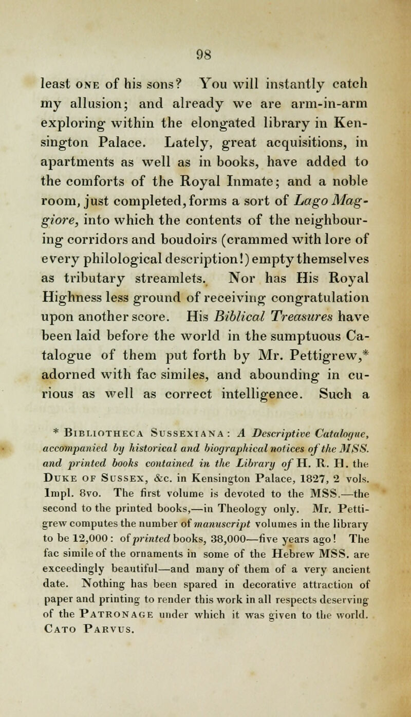 least one of his sons? You will instantly catch my allusion; and already we are arm-in-arm exploring within the elongated library in Ken- sington Palace. Lately, great acquisitions, in apartments as well as in books, have added to the comforts of the Royal Inmate; and a noble room, just completed, forms a sort of Lago Mag- giore, into which the contents of the neighbour- ing corridors and boudoirs (crammed with lore of every philological description!) empty themselves as tributary streamlets. Nor has His Royal Highness less ground of receiving congratulation upon another score. His Biblical Treasures have been laid before the world in the sumptuous Ca- talogue of them put forth by Mr. Pettigrew,* adorned with fac similes, and abounding in cu- rious as well as correct intelligence. Such a * Bibi.iotheca Sussexiana: A Descriptive Catalogue, accompanied by historical and biographical notices oj the MSS. and printed boohs contained in the Library of H. R. H. the Duke of Sussex, &c. in Kensington Palace, 1827, 2 vols. Impl. 8vo. The first volume is devoted to the MSS.—the second to the printed books,—in Theology only. Mr. Petti- grew computes the number of manuscript volumes in the library to be 12,000 : of printed books, 38,000—five years ago! The fac simile of the ornaments in some of the Hebrew MSS. are exceedingly beautiful—and many of them of a very ancient date. Nothing has been spared in decorative attraction of paper and printing to render this work in all respects deserving of the Patronage under which it was given to the world. Cato Parvus.