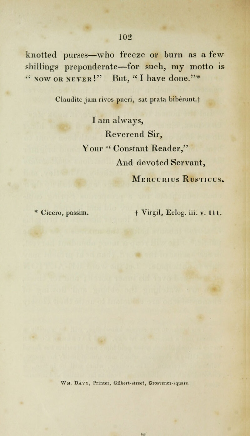 knotted purses—who freeze or burn as a few shillings preponderate—for such, my motto is  now or never! But, I have done.* Claudite jam rivos pueri, sat prala biberunt.f I am always, Reverend Sir, Your  Constant Reader, And devoted Servant, Mercurius Rusticus. * Cicero, passim. f Virgil, Eclog. iii. v. 111. Wji. Davy, Printer, Gilbert-street, Grosvenor-square.