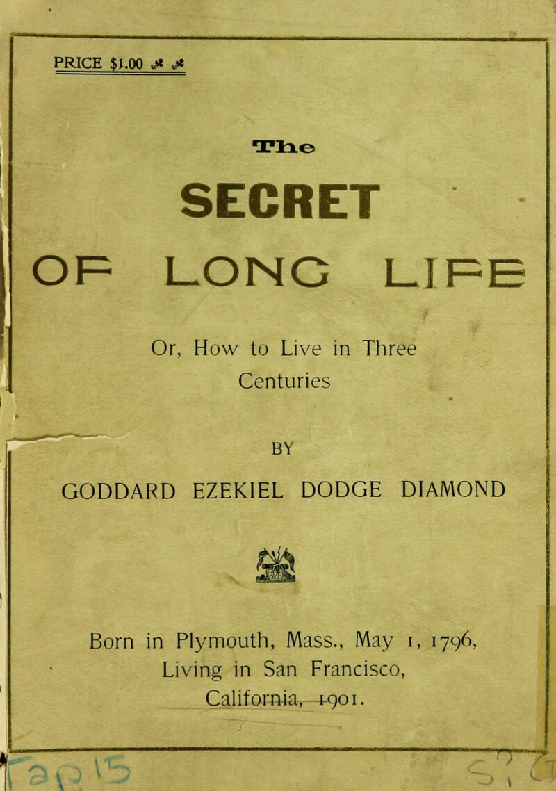 PRICE $1.00 jt j* SECRET OF LONG LIFE Or, How to Live in Three Centuries BY GODDARD EZEKIEL DODGE DIAMOND Born in Plymouth, Mass., May i, 1796, Living in San Francisco, California, 1-901. TT