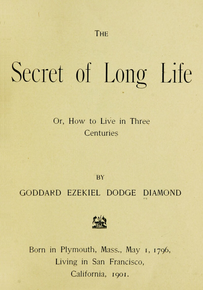 The Secret of Long Life Or, How to Live in Three Centuries BY GODDARD EZEKIEL DODGE DIAMOND Born in Plymouth, Mass., May i, 1796, Living in San Francisco, California, 1901.