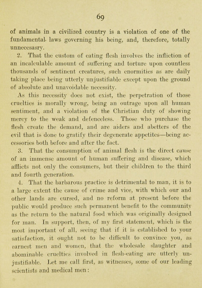 of animals in a civilized country is a violation of one of the fundamental, laws governing his being, and, therefore, totally unnecesasry. 2. That the custom of eating flesh involves the infliction of an incalculable amount of suffering and torture upon countless thousands of sentinent creatures, such enormities as are daily taking place being utterly unjustifiable except upon the ground of absolute and unavoidable necessity. As this necessity does not exist, the perpetration of those cruelties is morally wrong, being an outrage upon all human sentiment, and a violation of the Christian duty of showing mercy to the weak and defenceless. Those who purchase the flesh create the demand, and are aiders and abetters of the evil that is done to gratify their degenerate appetites—being ac- cessories both before and after the fact. 3. That the consumption of animal flesh is the direct cause of an immense amount of human suifering and disease, which afflicts not only the consumers, but their children to the third and fourth generation. 4. That the barbarous practice is detrimental to man, it is to a large extent the cause of crime and vice, with which our and other lands are cursed, and no reform at present before the public would produce such permanent benefit to the community as the return to the natural food which was originally designed for man. In support, then, of my first statement, which is the most important of all, seeing that if it is established to your satisfaction, it ought not to be difficult to convince you, as earnest men and women, that the wholesale slaughter and abominable cruelties involved in flesh-eating are utterly un- justifiable. Let me call first, as witnesses, some of our leading scientists and medical men;