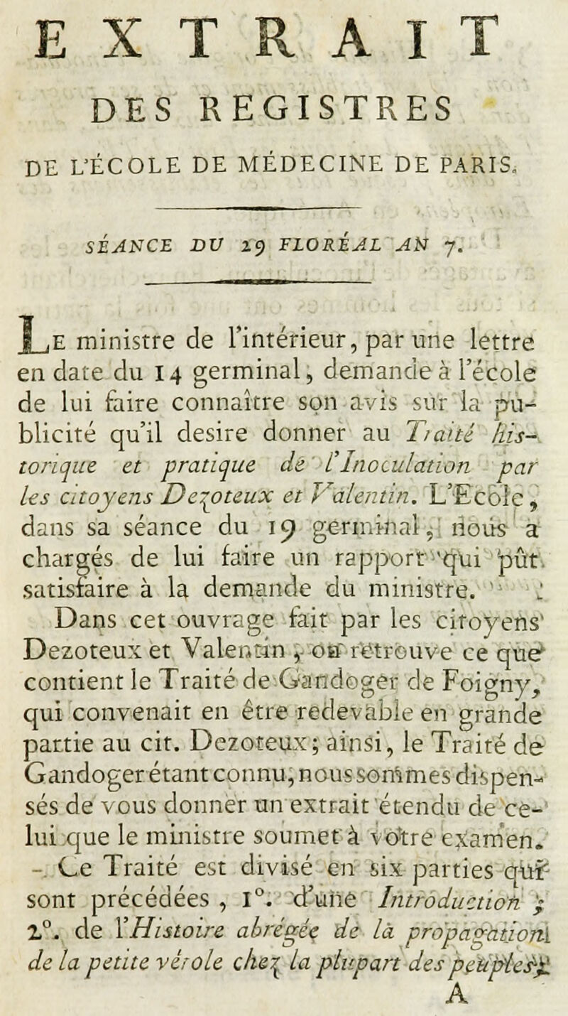 DES REGISTRES DE L'ÉCOLE DE MÉDECINE DE PARIS. SÉANCE DV 2'9 FLORÉAL AU y. e ministre de l'intérieur, par une lettre en date du 14 germinal, demande à l'école de lui faire connaître son avis sur la pu- blicité qu'il désire donner au Tiatté his- torique et pratique de t Inoculation par les citoyens Dezoteux et Valer.tin. L'Ecole , dans sa séance du 19 germi-nal, nous- a1 chargés de lui faire un rapport 'qui pût. satisfaire à la demande du ministre. ' : Dans cet ouvrage fait par les citoyens1 Dezoteux et Valeudn ,- otf retrouve ce que^ contient le Traité de Gandoger de Foigny, qui convenait en être redevable en grande partie au cit. Dezoteux; ainsi, le Traité de Gandoger étant connu, nous sommes dispen- sés de vous donner un extrait étendu de ce- lui que le ministre soumet à \o;tre examen. -. Ce Traité est divisé en six parties qui- sont précédées , 1°. d'une Introduction ,- Z°. de l'Histoire abrégée de là propa^ationï de la petite vérole che^ la plupart despeu'pùs'X A