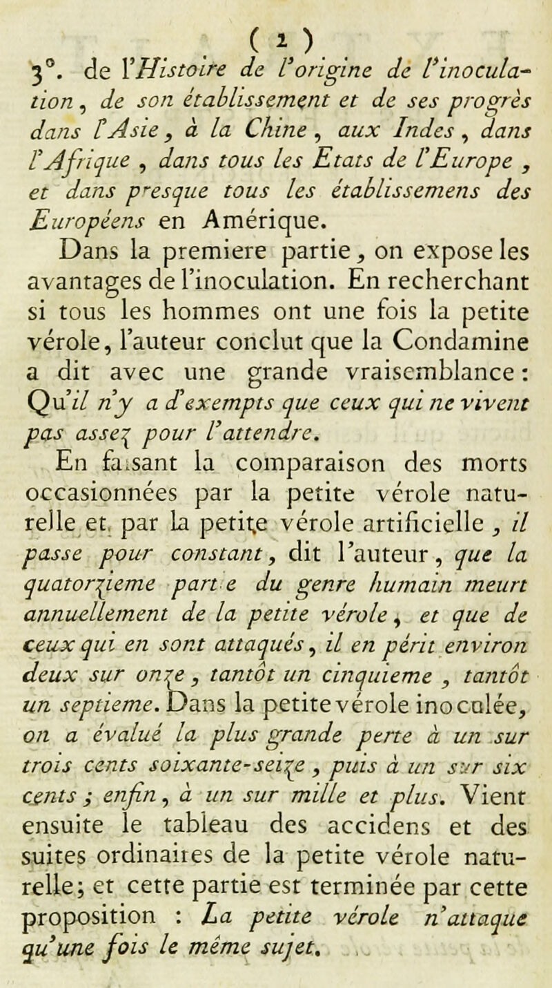 ( v.. 3°. de l'Histoire de L'origine de l'inocula' lion , de son établissement et de ses progrès dans l'Asie, à la Chine , aux Indes, dans l'Afrique , dans tous les Etats de l'Europe , et dans presque tous les établissemens des Européens en Amérique. Dans la première partie, on expose les avantages de l'inoculation. En recherchant si tous les hommes ont une fois la petite vérole, l'auteur conclut que la Condamine a dit avec une grande vraisemblance : Qu'il ri y a d'exempts que ceux qui ne vivent pas asse^ pour l'attendre. En fa.sant la comparaison des morts occasionnées par la petite vérole natu- relle et, par la petite vérole artificielle , il passe pour constant, dit l'auteur, que la quatorzième part e du genre humain meurt annuellement de la petite vérole, et que de ceux qui en sont attaqués, il en périt environ deux sur onre, tantôt un cinquième , tantôt un septième. Dans la petite vérole inoculée, on a évalué la plus grande perte à un sur trois cents soixante-seire , puis à un sxr six cents ; enfin, à un sur mille et plus. Vient ensuite le tableau des accidens et des suites ordinaires de la petite vérole natu- relle; et cette partie est terminée par cette proposition : La petite vérole n'attaque au'une fois le même sujet.