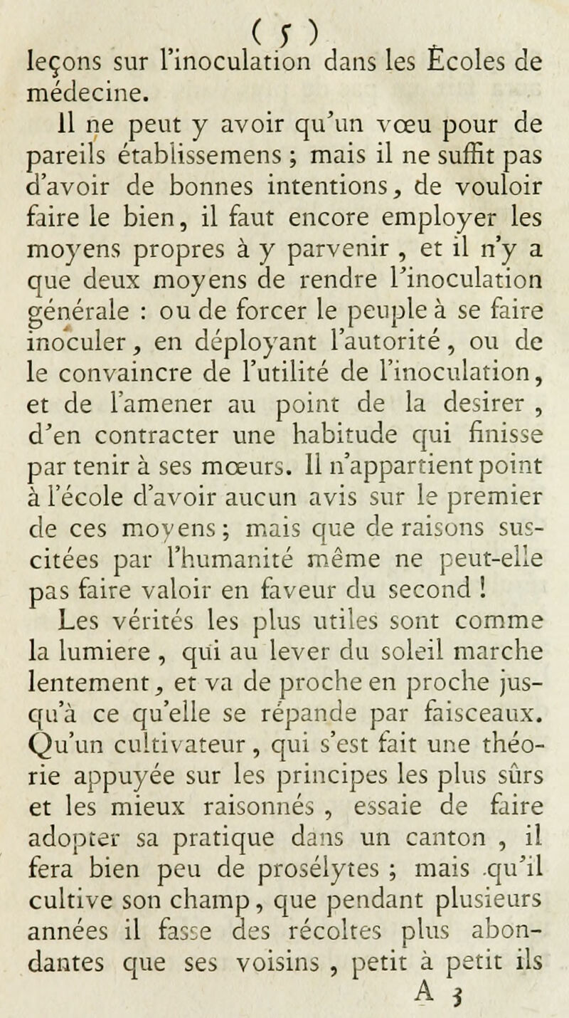 ( y ) leçons sur 1 inoculation dans les Ecoles de médecine. Il ne peut y avoir qu'un vœu pour de pareils étabiissemens ; mais il ne suffit pas d'avoir de bonnes intentions, de vouloir faire le bien, il faut encore employer les moyens propres à y parvenir , et il n'y a que deux moyens de rendre l'inoculation générale : ou de forcer le peuple à se faire inoculer, en déployant l'autorité, ou de le convaincre de l'utilité de l'inoculation, et de l'amener au point de la désirer , d'en contracter une habitude qui finisse par tenir à ses mœurs. 11 n'appartient point à l'école d'avoir aucun avis sur le premier de ces moyens; mais que déraisons sus- citées par l'humanité même ne peut-elle pas faire valoir en faveur du second ! Les vérités les plus utiles sont comme la lumière , qui au lever du soleil marche lentement, et va de proche en proche jus- qu'à ce qu'elle se répande par faisceaux. Qu'un cultivateur, qui s'est fait une théo- rie appuyée sur les principes les plus sûrs et les mieux raisonnes , essaie de faire adopter sa pratique dans un canton , il fera bien peu de prosélytes ; mais .qu'il cultive son champ, que pendant plusieurs années il fasce des récoltes plus abon- dantes que ses voisins , petit à petit ils A i
