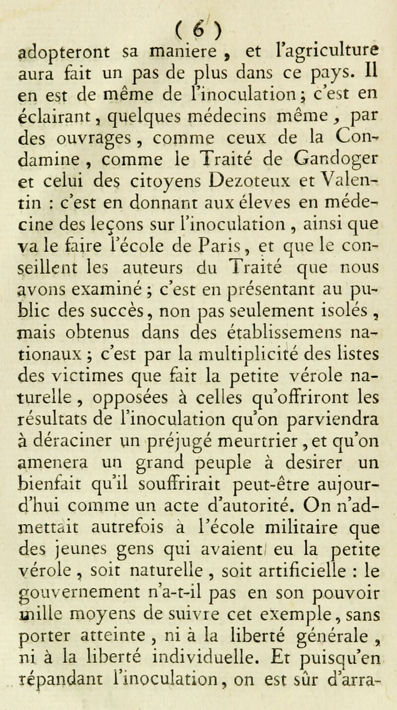 adopteront sa manière , et l'agriculture aura fait un pas de plus dans ce pays. Il en est de même de l'inoculation ; c'est en éclairant, quelques médecins même , par des ouvrages, comme ceux de la Con- damine , comme le Traité de Gandoger et celui des citoyens Dezoteux et Valen- rin : c'est en donnant aux élevés en méde- cine des leçons sur l'inoculation , ainsi que va le faire l'école de Paris, et que le con- seillent les auteurs du Traité que nous avons examiné ; c'est en présentant au pu- blic des succès, non pas seulement isolés , mais obtenus dans des établissemens na- tionaux ; c'est par la multiplicité des listes des victimes que fait la petite vérole na- turelle , opposées à celles qu'offriront les résultats de l'inoculation qu'on parviendra à déraciner un préjugé meurtrier, et qu'on amènera un grand peuple à désirer un bienfait qu'il souffrirait peut-être aujour- d'hui comme un acte d'autorité. On n'ad- mettait autrefois a l'école militaire que des jeunes gens qui avaient eu la petite vérole, soit naturelle , soit artificielle : le gouvernement n'a-t-il pas en son pouvoir mille moyens de suivre cet exemple, sans porter atteinte , ni à la liberté générale , ni à la liberté individuelle. Et puisqu'en répandant l'inoculation, on est sûr d'arra-