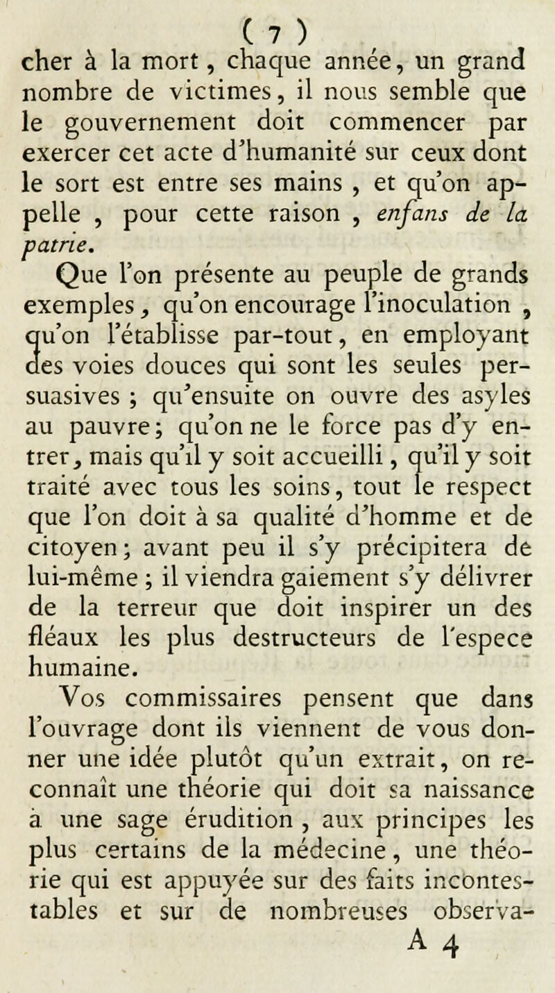 cher à la mort, chaque année, un grand nombre de victimes, il nous semble que le gouvernement doit commencer par exercer cet acte d'humanité sur ceux dont le sort est entre ses mains , et qu'on ap- pelle , pour cette raison , enfans de la patrie. Que l'on présente au peuple de grands exemples, qu'on encourage l'inoculation , qu'on l'établisse par-tout, en employant des voies douces qui sont les seules per- suasives ; qu'ensuite on ouvre des asyles au pauvre ; qu'on ne le force pas d'y en- trer, mais qu'd y soit accueilli, qu'il y soit traité avec tous les soins, tout le respect que l'on doit à sa qualité d'homme et de citoyen ; avant peu il s'y précipitera de lui-même ; il viendra gaiement s'y délivrer de la terreur que doit inspirer un des fléaux les plus destructeurs de l'espèce humaine. Vos commissaires pensent que dans l'ouvrage dont ils viennent de vous don- ner une idée plutôt qu'un extrait, on re- connaît une théorie qui doit sa naissance à une sage érudition , aux principes les plus certains de la médecine, une théo- rie qui est appuyée sur des faits incontes- tables et sur de nombreuses observa- A4