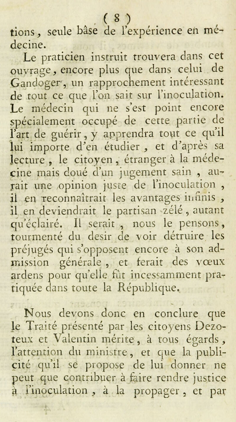 tions, seule base de l'expérience en mé- decine. Le praticien instruit trouvera dans cet ouvrage, encore plus que dans celui de Gandoger, un rapprochement intéressant de tout ce que l'on sait sur l'inoculation. Le médecin qui ne s'est point encore spécialement occupé de cette partie de l'art de guérir, y apprendra tout ce qu'il lui importe d'en étudier , et d'après sa lecture , le citoyen , étranger à la méde- cine mais doué d'un jugement sain , au- rait une ,opinion juste de l'inoculation , il en reconnaîtrait les avantages infinis , il en deviendrait le partisan zélé , autant qu'éclairé. Il serait , nous le pensons, tourmenté du désir de voir détruire les préjugés qui s'opposent encore à son ad- mission générale , et ferait des vœux ardens pour qu'elle fût incessamment pra- tiquée dans toute la République. Nous devons donc en conclure que le Traité présenté par les citoyens Dezo- teux et Vaientin mérite , à tous égards, l'attention du ministre, et que la publi- cité qu'il se propose de lui donner ne peut que contribuer à faire rendre justice à l'inoculation , à la propager, et par