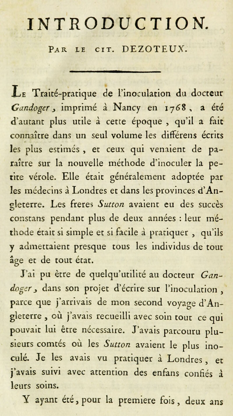 INTRODUCTION. Par le cit. DEZOTEUX. JLe Traité-pratique de l'inoculation du docteur Candoger 3 imprimé à Nancy en 1768 , a été d'autant plus utile à cette époque , qu'il a faic connaître dans un seul volume les différens écrits les plus estimés , et ceux qui venaient de pa- raître sur la nouvelle méthode d'inoculer la pe- tite vérole. Elle était généralement adoptée par les médecins à Londres et dans les provinces d'An- gleterre. Les frères Sutton avaient eu des succès constans pendant plus de deux années : leur mé- thode était si simple et si facile à pratiquer , qu'ils y admettaient presque tous les individus de tout âge et de tout état. J'ai pu être de quelqu'utilité au docteur Gan- dogcr 3 dans son projet d'écrire sur l'inoculation , parce que j'arrivais de mon second voyage d'An- gleterre , où j'avais recueilli avec soin tout ce qui pouvait lui être nécessaire. J'avais parcouru plu- sieurs comtés où les Sutton avaient le plus ino- culé. Je les avais vu pratiquer à Londres , et j'avais suivi avec attention des enfans confiés à leurs soins. Y ayant été, pour la première fois, deux ans