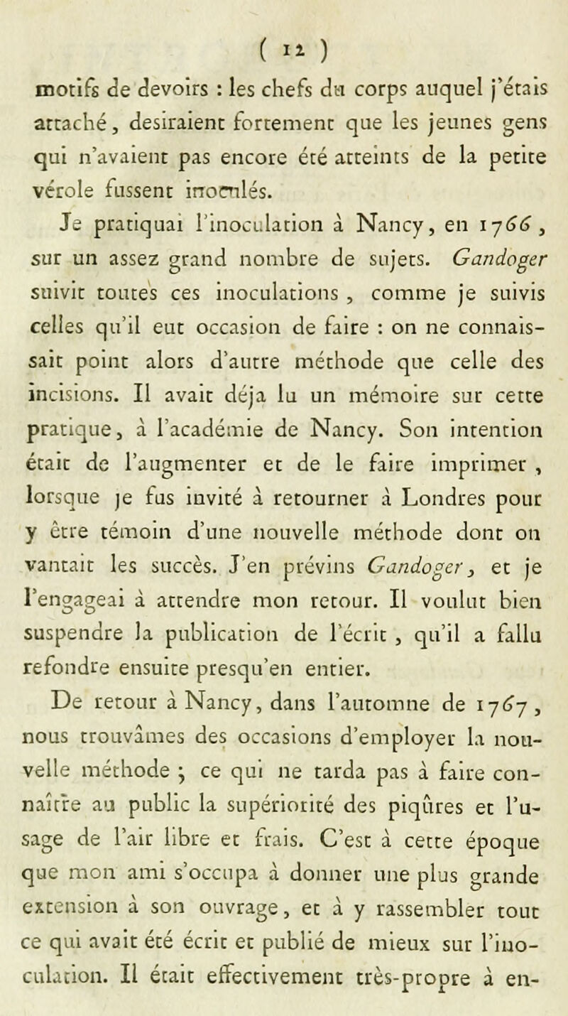 ( » ) motifs de devoirs : les chefs du corps auquel j'étais attaché, désiraient fortement que les jeunes gens qui n'avaient pas encore été atteints de la petite vérole fussent irromlés. Je pratiquai l'inoculation à Nancy, en 1766, sur un assez grand nombre de sujets. Gandoger suivit toutes ces inoculations , comme je suivis celles qu'il eut occasion de faire : on ne connais- sait point alors d'autre méthode que celle des incisions. Il avait déjà lu un mémoire sur cette pratique, à l'académie de Nancy. Son intention était de l'augmenter et de le faire imprimer , lorsque je fus invité à retourner à Londres pour y être témoin d'une nouvelle méthode dont on vantait les succès. J'en prévins Gandoger, et je l'engageai à attendre mon retour. Il voulut bien suspendre la publication de l'écrit , qu'il a fallu refondre ensuite presqu'en entier. De retour à Nancy, dans l'automne de 1767, nous trouvâmes des occasions d'employer la nou- velle méthode j ce qui ne tarda pas à faire con- naître au public la supériorité des piqûres et l'u- sage de l'air libre et frais. C'est à cette époque que mon ami s'occupa à donner une plus grande extension à son ouvrage, et à y rassembler tout ce qui avait été écrit et publié de mieux sur l'ino- culation. Il était effectivement très-propre à en-
