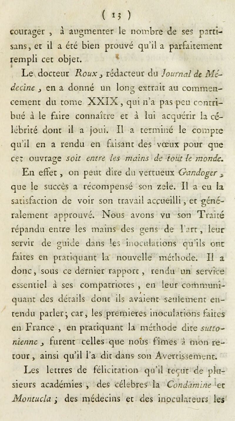 ( î? ) courager , à augmenter le nombre de ses parti- sans, et il a été bien prouvé qu'il a parfaitement rempli cet objet. Le docteur Roux j rédacteur du Journal de Mé- decine , en a donné un lonçr extrait au commen- cernent du tome XXIX, qui n'a pas peu contri- bué à le faire connaître et à lui acquérir la cé- lébrité dont il a joui. Il a terminé le compte qu'il en a rendu en faisant des vœux pour que cer ouvrage soit entre les mains de tout le monde. En effet, on peut dire du vertueux Gandoger , que le succès a récompensé son zèle. Il a eu la satisfaction de voir son travail accueilli, et géné- ralement approuvé. Nous avons vu son Traité répandu entre les mains des gens de l'art, leur servir de gtoide dans les inoculations ou'ils ont faites en pratiquant la nouvelle méthode. Il a donc, sous ce dernier rapport, rendu un service essentiel à ses compatriotes , en leur communi- quant des détails dont ils avaient seulement en- tendu parler j car, les premières inoculations faites en France , en pratiquant la méthode dite sutto- nienne } furent celles que nous fîmes a mon re- tour , ainsi qu'il l'a dit dans son Avei-rissement. Les lettres de félicitation qu'il reçut de plu- sieurs académies , des célèbres la Condamïne er Montucla ; des médecins et des inoculateurs les