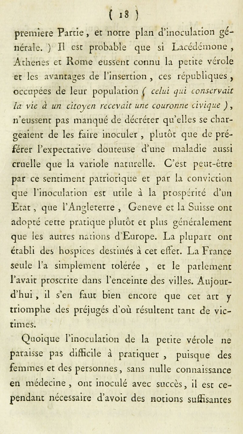 première Partie, et notre plan d'inoculation gé- nérale. ) Il est probable que si Lacédémone , Athènes et Rome eussent connu la petite vérole et les avantages de l'insertion , ces républiques, occupées de leur population ( celui qui conservait la vie à un citoyen recevait une couronne civique ), n'eussent pas manqué de décréter qu'elles se char- geaient de les faire inoculer , plutôt que de pré- férer l'expectative douteuse d'une maladie aussi cruelle que la variole naturelle. C'est peut-être par ce sentiment patriotique et par la conviction que l'inoculation est utile à la prospérité d'un Etat, que l'Angleterre , Genève et la Suisse ont adopté cette pratique plutôt et plus généralement que les autres nations d'Europe. La plupart ont établi des hospices destinés à cet effet. La France seule l'a simplement tolérée , et le parlement l'avait proscrite dans l'enceinte des villes. Aujour- d'hui , il s'en faut bien encore que cet art y triomphe des préjugés d'où résultent tant de vic- times. Quoique l'inoculation de la petite vérole ne paraisse pas difficile à pratiquer , puisque des femmes et des personnes, sans nulle connaissance en médecine , ont inoculé avec succès, il est ce- pendant nécessaire d'avoir des notions suffisantes
