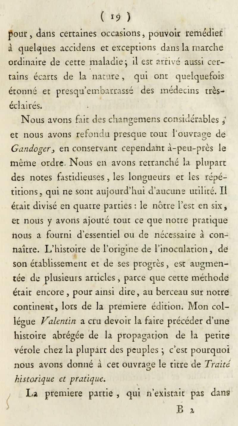 ( *9 ) pour, dans certaines occasions, pouvoir remédiée à quelques accidens et exceptions dans la marche ordinaire de cette maladie ; il est arrivé aussi cer- tains écarts de la nature, qui ont quelquefois étonné et presqu'embaurassé des médecins très- éclairés. Nous avons fait des changemens considérables ; et nous avons refondu presque tout l'ouvrage de Gandoger, en conservant cependant à-peu-près le même ordre. Nous en avons retranché la plupart des notes fastidieuses, les longueurs et les répé- titions, qui ne sont aujourd'hui d'aucuns utilité. Il était divisé en quatre parties : le nôtre l'est en six, et nous y avons ajouté tout ce que notre pratique nous a fourni d'essentiel ou de nécessaire à con- naître. L'histoire de l'origine de l'inoculation, de son établissement et de ses progrès, est augmen- tée de plusieurs articles, parce que cette méthode était encore , pour ainsi dire, au berceau sur notre continent, lors de la première édition. Mon col- lègue Vakntïn a cru devoir la faire précéder d'une histoire abrégée de la propagation de la petite vérole chez la plupart des peuples \ c'est pourquoi nous avons donné à cet ouvrage le ritre de Traite historique et pratique. La première partie , qui n'existait pas dans B x