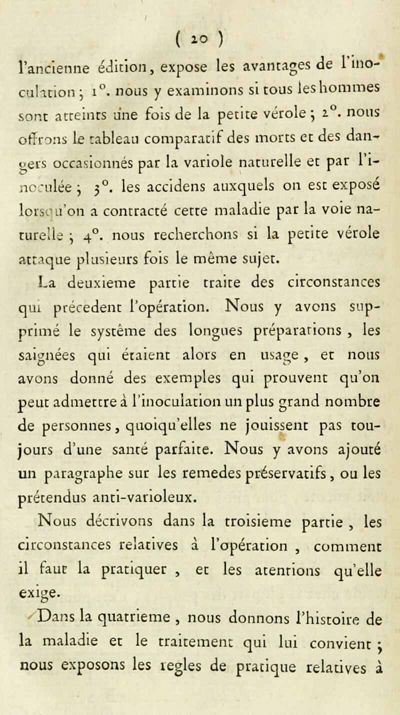 l'ancienne édition, expose les avantages de l'ino- culation ; i°. nous y examinons si tous les hommes sont atteints une fois de la petite vérole ; 2.0. nous offrons Le tableau comparatif des morts et des dan- oers occasionnés par la variole naturelle et par l'i- nc;ulée ; 50. les accidens auxquels on est exposé lorsqu'on a contracté cette maladie par la voie na- turelle ; 40. nous recherchons si la petite vérole attaque plusieurs fois le même sujet. La deuxième partie traite des circonstances qui précèdent l'opération. Nous y avons sup- primé le système des longues préparations , les saignées qui étaient alors en usage, er nous avons donné des exemples qui prouvent qu'on peut admettre à l'inoculation un plus grand nombre de personnes, quoiqu'elles ne jouissent pas tou- jours d'une santé parfaite. Nous y avons ajouté un paragraphe sur les remèdes préservatifs, ou les prétendus anti-vanoleux. Nous décrivons dans la Troisième partie , les circonstances relatives à l'opération , comment il faut la pratiquer , et les atentions qu'elle exige. Dans la quatrième , nous donnons l'histoire de la maladie et le traitement qui lui convient : nous exposons les règles de pratique relatives à