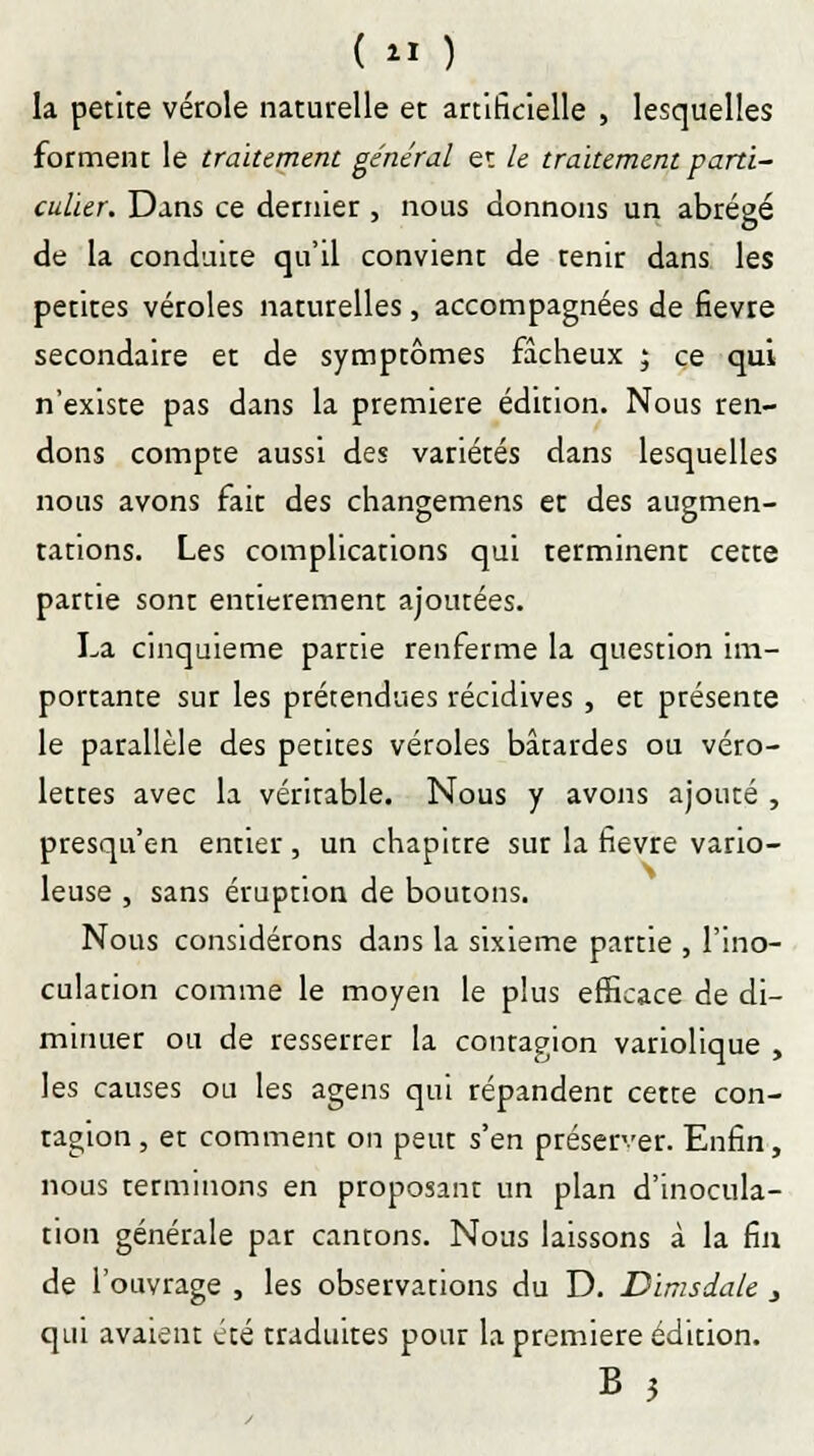 ( « ) la petite vérole naturelle et artificielle , lesquelles forment le traitement général et le traitement parti- culier. Dans ce dernier , nous donnons un abrégé de la conduite qu'il convient de tenir dans les petites véroles naturelles, accompagnées de fièvre secondaire et de symptômes fâcheux ; ce qui n'existe pas dans la première édition. Nous ren- dons compte aussi des variétés dans lesquelles nous avons fait des changemens et des augmen- tations. Les complications qui terminent cette partie sont entièrement ajoutées. La cinquième partie renferme la question im- portante sur les prétendues récidives , et ptésente le parallèle des petites véroles bâtardes ou véro- lettes avec la véritable. Nous y avons ajouté , presqu'en entier , un chapitre sur la fièvre vario- leuse , sans éruption de boutons. Nous considérons dans la sixième partie , l'ino- culation comme le moyen le plus efficace de di- minuer ou de resserrer la contagion variolique , les causes ou les agens qui répandent cette con- tagion , et comment on peut s'en préserver. Enfin, nous Terminons en proposant un plan d'inocula- tion générale par cantons. Nous laissons à la fin de l'ouvrage , les observations du D. Dimsdale 3 qui avaient été traduites pour la première édition. B 3