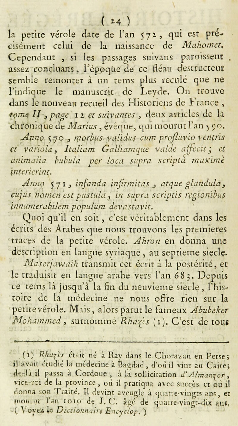 la petite vérole date de l'an 571, qui est pré- cisément celui de la naissance de Mahomet, Cependant , si les passages suivans paroissent . assez concluans, l'époque de ce fléau destructeur semble remonter à un rems plus reculé que ne l'indique le manuscrit de Leyde. On trouve dans le nouveau recueil des Historiens de Fiance , ■tome II, page 1 z et suivantes , deux articles de la chronique de Marïus, évêque, qui mourut l'an ) 90. Anna 570 y morbusyalidus cum profluvio venfris et variûU, Italiam Golliamque valde ajjccit; et anïmalia tabula per loca supra scripta maxime interierint. Anno 57 1, infanda injîrmitas 3 atque glandula, cujus nomenestpustula_, in supra scriptis regionibus innumerabilem populum devastavit. Quoi qu'il en soit, c'est véritablement dans les écrits des Arabes que nous trouvons les premières traces de la petite vérole. Ahron en donna une description en langue syriaque, au septième siècle. Maserjawaih transmit cet écrit à la postérité, et le traduisit en langue arabe vers l'an 685. Depuis ce tems là jusqu'à la fin du neuvième siècle, l'his- toire de la médecine ne nous offre rien sur la petite vérole. Mais, alors parut le fameux Abubeher Mohammedj surnomme Rha^s (1). C'est de tous (1) Rka^es était né à Ray dans le Chorazan en Perse; il avait étudié la médecine à Bagdad , d'où il vint au Caire; de-li il passa à Cordoue , à la sollicitation d'Alman^or, vice-roi de la province , où il prariqua avec succès et où il donna son Traité. Il devint aveugle à quatre-vingts aps, et mourut l'an 1010 de J. C. âgé de quaire-vingt-dix ans, ( Voyez le Dictionnaire Encyclop. )