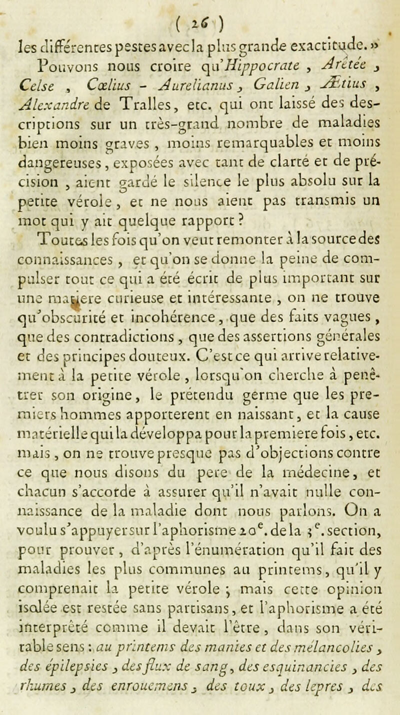 les différentes pestes avec la plus grande exactitude.» Pouvons nous croire qu'Hippocrate , Arete'e j Celse , Cœlius - Aurelianus, Galien 3 j£tius , Alexandre de Tralles, etc. qui ont laissé des des- criptions sur un très-grand nombre de maladies bien moins graves , moins remarquables et moins dangereuses, exposées avec tant de clarté et de pré- cision , aient gardé le silence le plus absolu sur la petite vérole, et ne nous aient pas transmis un mot qui y au quelque rapport ? Toutes les fois qu'on veut remonter à la source des connaissances, et qu'on se donne la peine de com- pulser tout ce qui a été écrit de plus important sur une mawere curieuse et intéressante , on ne trouve qu'obscurité et incohérence, que des faits vagues, que des contradictions, que des assertions générales et des principes douteux. C'est ce qui arrive relative- ment à la petite vérole , lorsqu'on cherche à péné- trer son origine, le prétendu germe que les pre- miers hommes apportèrent en naissant, et la cause matérielle qui la développa pour la première fois, etc. mais, on ne trouve presque pas d'objections contre ce que nous disons du père de la médecine, et chacun s'accorde à assurer qu'il n'avait nulle con- naissance de la maladie dont nous parlons. On a voulu s'appuyer sur l'aphorisme zoe. de la ?e. section, pour prouver , d'après l'énumération qu'il fait des maladies les plus communes au printems, qu'il y comprenait la petite vérole j mais certe opinion iscJée est restée sans partisans, et l'aphorisme a été interprêté comme il devait l'être, dans son véri- table sens : au printems des manies et des mélancolies y des épilepsics , des flux de sang, des esquinancies , des rhumes j des enrouemms . des toux } des lèpres , des