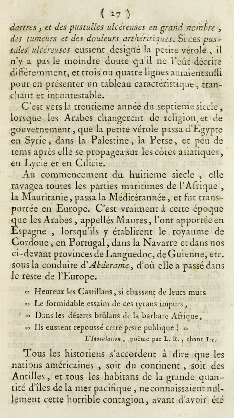 ( 17 ) dartres 3 et des pustulles ulcéreuses en grand nombre _, d.'.s tumeurs et des douleurs arthéruiques. Si ces pus- tules ulcéreuses eassenc designé la petite vérole , il n'y a pas le moindre douce qu'il ne l'eût décrire diftéremmenc, et trois ou quatre lignes auraient sufh pour en présenter un tableau caractéristique, tran- chant et incontestable. C'est vers la trentième année du septième siècle, lorsque les Arabes changèrent de religion, et de gouvememenr, que la petite vérole passa d'Egypte en Syrie, dans la Palestine, la Perse, et peu de rems après elle se propagea sur les cotes asiatiques, en Lycie et en Cilicie. Au commencement du huitième siècle , elle ravagea toutes les parties maritimes de l'Afrique , la Mauritanie, passa la Méditérannée, et fat trans- portée en Europe. C'est vraimenc à cetre époque que les Arabes, appelles Maures, l'onr apportée en Espagne , lorsqu'ils y établirent le royaume de Cordoue, en Portugal, dans la Navarre et dans nos ci-devant provinces de Languedoc, deGuienne, etc. sous la conduite d''Abderame, d'où elle a passé dans le reste de l'Europe. « Heureux les Castillans, si chassant de leurs murs 33 Le formidable essaim de ces tyrans impurs, 33 Dans les déserts brûlans de la barbare Afrique, 33 Ils eussent repoussé cette peste publique ! 33 Vliumlalion , poème par L. R. , chant I:r> Tous les historiens s'accordent à dire que les nations américaines , soit du continent , soir des Antilles, ec tous les habirans de la grande quan- tité d'îles de la mer pacifique , neconnaissaient nul- lement cette horrible contagion, avant d'avoir été