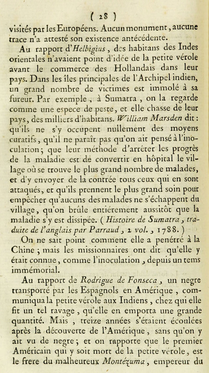 [ »8 ) visités par les Européens. Aucun monument, aucune trace n'a attesté son existence antécédente. Au rapport à'Helbigius , des habitans des Indes orientales n'avaient point d'idée de la petite vérole avant le commerce des Hollandais dans leur pays. Dans les îles principales de l'Archipel indien, un grand nombre de victimes est immolé à sa fureur. Par exemple , à Sumatra , on la regarde comme une espèce de peste, et elle chasse de leur pays, des milliers d'habitans. William Marsden dit : qu'ils ne s'y occupent nullement des moyens curatifs, qu'il ne paraît pas qu'on ait pensé à l'ino- culation; que leur méthode d'arrêter les progrès de la maladie est de convertir en hôpital le vil- lage où se trouve le plus grand nombre de malades, et d'y envoyer de la contrée tous ceux qui en sont attaqués, et qu'ils prennent le plus grand soin pour empêcher qu'aucuns des malades ne s'échappent du village, qu'on brûle entièrement aussitôt que la maladie s'y est dissipée. ( Histoire de Sumatra, tra- duite de l'anglais par Parraud j i vol. j 1788. ) On ne sait point comment elle a pénétré à la Chine ; mais les missionnaires ont dit qu'elle y était connue, comme l'inoculation _, depuis un tems immémorial. Au rapport de Rodrigue de Fonseca j un nègre transporté par les Espagnols en Amérique , com- muniqua la petite vérole aux Indiens, chez qui elle fit un tel ravage , qu'elle en emporta une grande quantité. Mais , treize années s'étaient écoulées après la découverte de l'Amérique , sans qu'on y ait vu de nègre •, et on rapporte que le premier Américain qui y soit mort de la petite vérole, est le frère du malheureux Monte\uma, empereur du