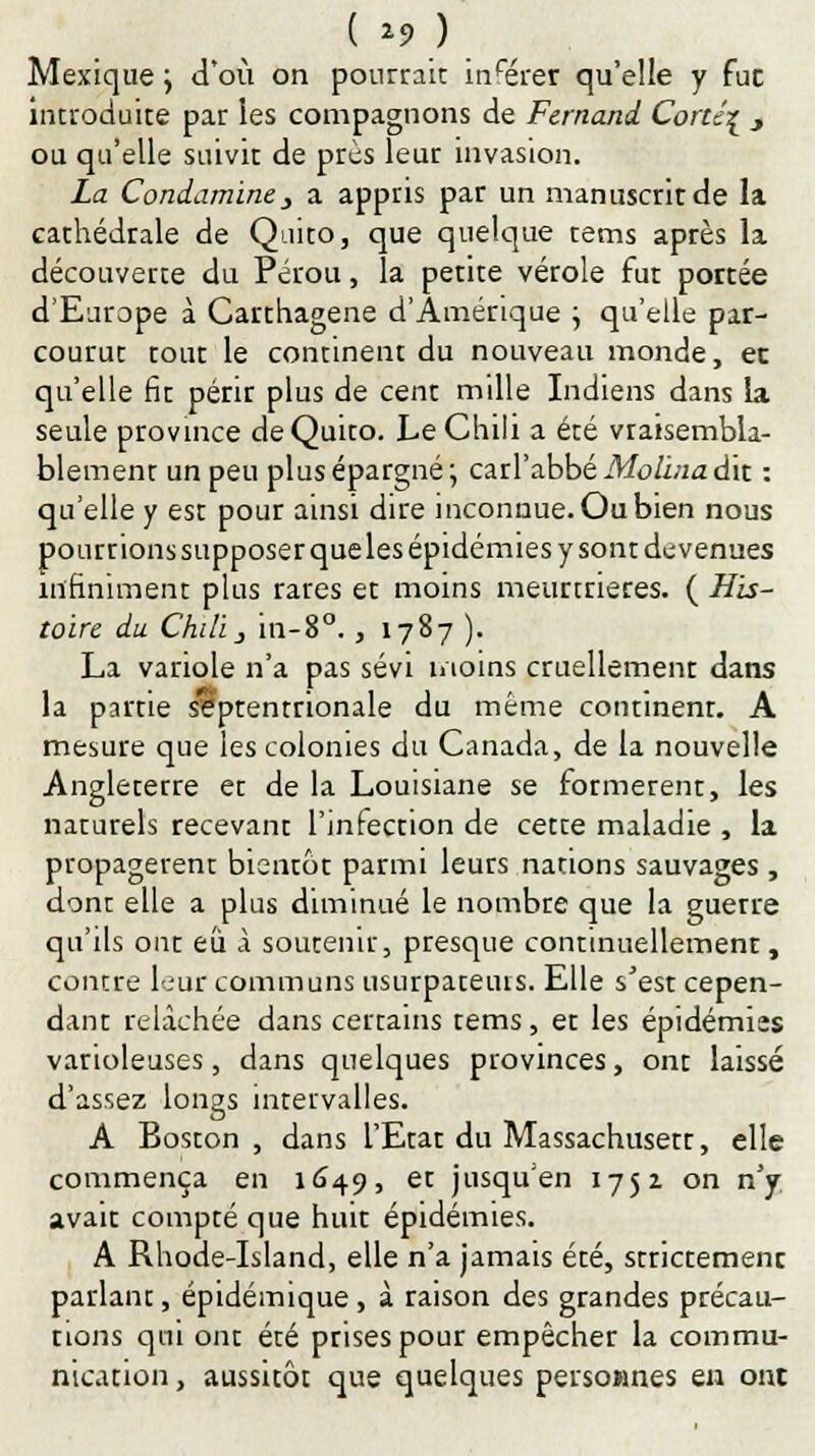 Mexique j d'où on pourrait insérer qu'elle y fuc introduite par les compagnons de Fernand Cortc\ y ou qu'elle suivit de près leur invasion. La Coniaminey a appris par un manuscrit de la cathédrale de Quito, que quelque tems après la découverte du Pérou, la petite vérole fut portée d'Europe à Carthagene d'Amérique \ qu'elle par- courut tout le continent du nouveau monde, et qu'elle fit périr plus de cent mille Indiens dans la seule province de Quito. Le Chili a été vraisembla- blement un peu plus épargné; carl'abbé Molma&x. : qu'elle y est pour ainsi dire inconnue. Ou bien nous pourrions supposer queles épidémies y sont devenues infiniment plus rares et moins meurtrières. ( His- toire du Chili j in-8°., 1787 ). La variole n'a pas sévi moins cruellement dans la partie septentrionale du même continent. A mesure que les colonies du Canada, de la nouvelle Angleterre et de la Louisiane se formèrent, les naturels recevant l'infection de cette maladie , la propagèrent bientôt parmi leurs nations sauvages , dont elle a plus diminué le nombre que la guerre qu'ils ont eu à soutenir, presque continuellement, contre leur communs usurpateurs. Elle s'est cepen- dant relâchée dans certains tems, et les épidémies varioleuses, dans quelques provinces, ont laissé d'assez longs intervalles. A Boston, dans l'Etat du Massachusett, elle commença en 1649, et jusqu'en 1752 on n'y avait compté que huit épidémies. A Rhode-Island, elle n'a jamais été, strictement parlant, épidémique, à raison des grandes précau- tions qui ont été prises pour empêcher la commu- nication , aussitôt que quelques persownes en ont