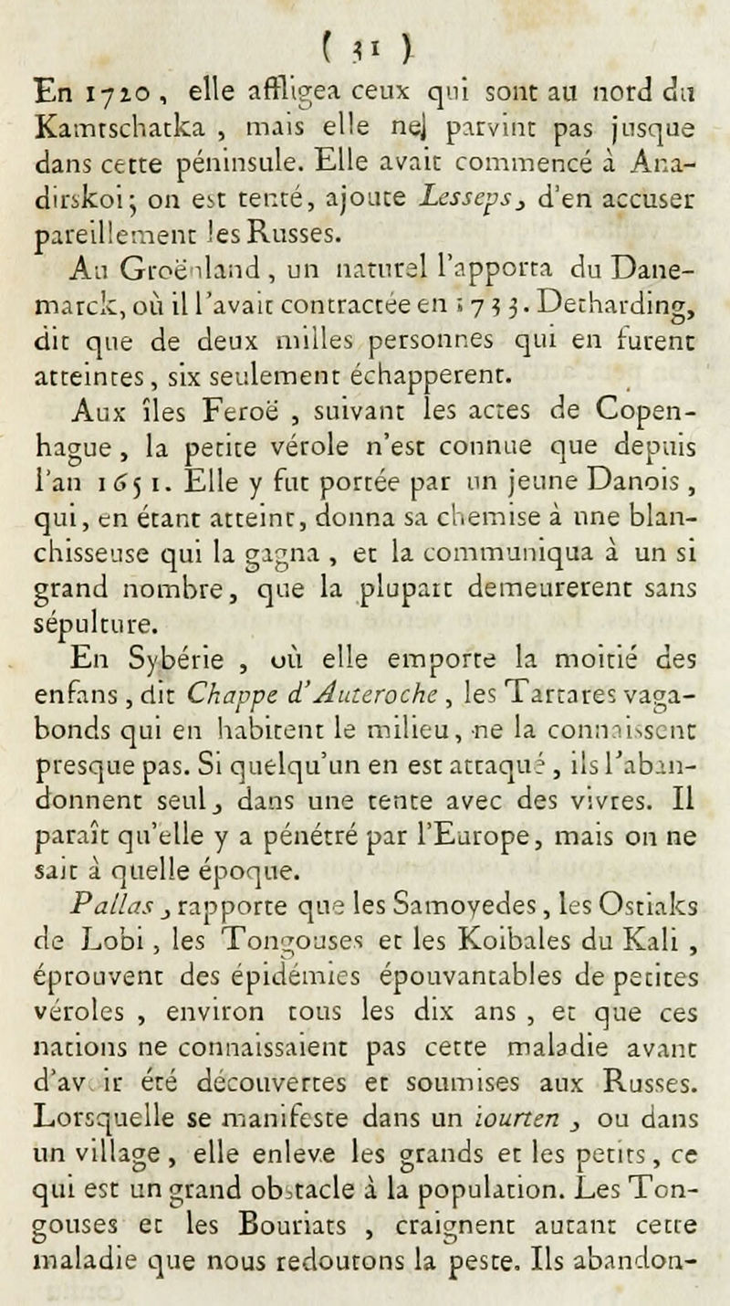t 91 ) En 1710 , elle affligea ceux qui sont au nord du Kamtschatka , mais elle nej parvint pas jusque dans cette péninsule. Elle avait commencé à Ana- dirskoi5 on est tenté, ajoute Lesseps} d'en accuser pareillement les Russes. An Groenland , un naturel l'apporta du Dane- marck, où ill'avait contractée en ; 75 3.Decharding, dit que de deux milles personnes qui en furent atteintes, six seulement échapperenr. Aux îles Feroë , suivant les actes de Copen- hague , la petite vérole n'est connue que depuis l'an 1 651. Elle y fut portée par un jeune Danois , qui, en étant atteint, donna sa chemise à une blan- chisseuse qui la gagna , et la communiqua à un si grand nombre, que la plupart demeurèrent sans sépulture. En Sybérie , où elle emporte la moitié des enfans, dit Chavpe d'Auteroche , les Tartares vaga- bonds qui en habitent le milieu, ne la connaissent presque pas. Si quelqu'un en est attaquf , ils l'aban- donnent seulj dans une tente avec des vivres. Il paraît qu'elle y a pénétré par l'Europe, mais on ne sair à quelle époque. Pallas j rapporte que les Samoyedes, les Ostiaks de Lobi, les Tongouses et les Koibales du Kali , éptouvent des épidémies épouvantables de pecites véroles , environ tous les dix ans , et que ces nations ne connaissaient pas cette maladie avant d'av ir été découvertes et soumises aux Russes. Lorsquelle se manifeste dans un ïourten , ou dans un village, elle enlevé les grands et les petits, ce qui est un grand obstacle à la population. Les Ton- gouses et les Bouriats , craignent autant cette maladie que nous redoutons la peste. Ils abandon-
