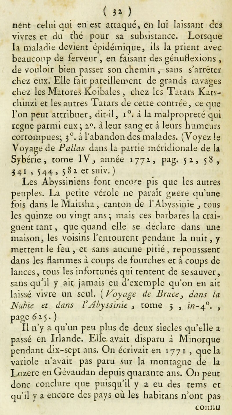 ( 3* ) nent celui qui en est attaqué, en lui laissant des vivres et du thé pour sa subsistance. Lorsque la maladie devient épidémique, ils la prient avec beaucoup de ferveur , en faisant des génuflexions , de vouloir bien passer son chemin , sans s'arrêter chez eux. Elle fait pareillement de grands ravages chez les Matores Koibales, chez les Tatars Kats- chinzi et les autres Tatars de cette contrée, ce que l'on peut attribuer, dit-il, i°. à la malpropreté qui règne parmi eux ; i°. à leur sang et à leurs humeurs corrompues; 30. à l'abandon des malades. (Voyez le Voyage de P'allas dans la partie méridionale de la Sybérie , tome IV, année 1772, pag. 5a, 58, 341 , 544, 5 8z et suiv.) Les Abyssiniens font encore pis que les autres peuples. La petite vérole ne paraît gwere qu'une fois dans le Maicsha, canton de l'Abyssinie _, tous les quinze ou vingt ans; mais ces barbares la crai- gnent tant, que quand elle se déclare dans une maison, les voisins l'entourent pendant la nuit, y mettent le feu, et sans aucune pitié, repousssent dans les flammes à coups de fourches et à coups de lances, tous les infortunés qui tentent de sesauver, sans qu'il y ait jamais eu d'exemple qu'on en ait laissé vivre un seul. ( Voyage de Bruce} dans la Nubie et dans l'Abyssinie j tome 5 , i/2-40. , page 615.) Il n'y a qu'un peu plus de deux siècles qu'elle a passé en Irlande. Elle avait disparu à Minorque pendant dix-sept ans. On écrivait en 1771 , que la variole n'avait pas paru sur la montagne de la Lozère en Gévaudan depuis quarante ans. On peut donc conclure que puisqu'il y a eu des tems et qu'il y a encore des pays où les habitans n'ont pas connu