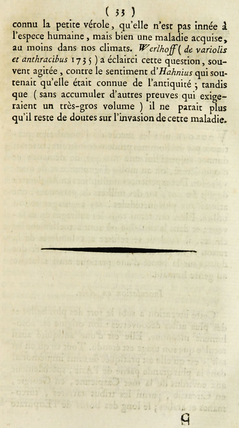 connu la petite vérole, qu'elle n'est pas inne'e l l'espèce humaine , mais bien une maladie acquise, au moins dans nos climats. Werlhoff{ de varïolis et anthracibus 1735 ) a éclairci cette question, sou- vent agitée , contre le sentiment d'Hahnius qui sou- tenait qu'elle était connue de l'antiquité ^ tandis que ( sans accumuler d'autres preuves qui exige- raient un très-gros volume ) il ne parait plus qu'il reste de doutes sur l'invasion de cette maladie. fi