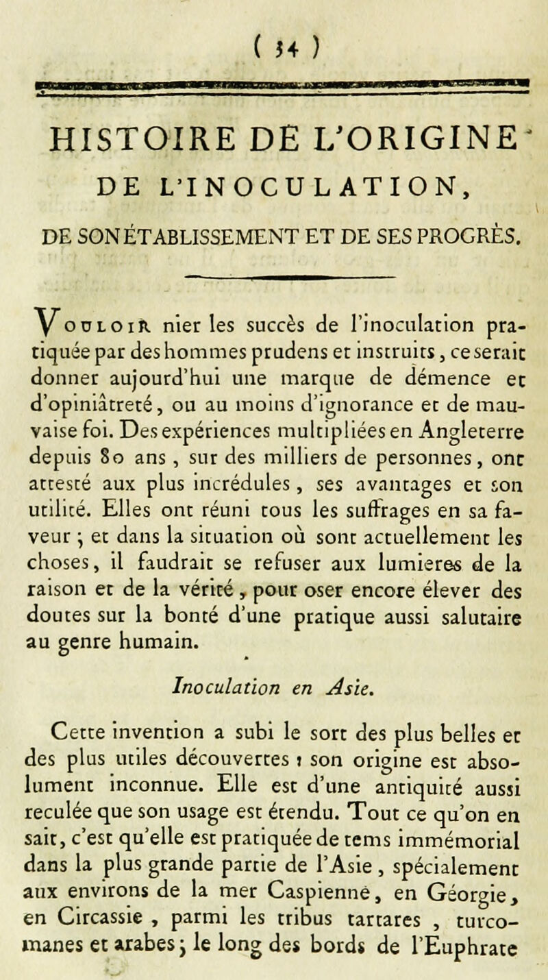 ( J4Î HISTOIRE DE L'ORIGINE DE L'INOCULATION, DE SON ÉTABLISSEMENT ET DE SES PROGRÈS. y ooloir nier les succès de l'inoculation pra- tiquée par des hommes prudens et instruits, ce serait donner aujourd'hui une marque de démence ec d'opiniâtreté, ou au moins d'ignorance et de mau- vaise foi. Des expériences multipliées en Angleterre depuis 80 ans, sur des milliers de personnes, ont attesté aux plus incrédules, ses avantages et son utilité. Elles ont réuni tous les suffrages en sa fa- veur ; et dans la situation où sont actuellement les choses, il faudrait se refuser aux lumières de la raison et de la vérité , pour oser encore élever des doutes sur la bonté d'une pratique aussi salutaire au genre humain. Inoculation en Asie. Cette invention a subi le sort des plus belles et des plus utiles découvertes 1 son origine est abso- lument inconnue. Elle est d'une antiquité aussi reculée que son usage est étendu. Tout ce qu'on en sait, c'est qu'elle est pratiquée de tems immémorial dans la plus grande partie de l'Asie , spécialement aux environs de la mer Caspienne, en Géorgie, en Circassie , parmi les tribus tartares , turco- manes et arabes j le long des bords de l'Euphrate
