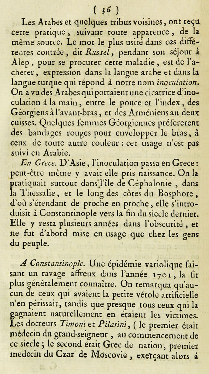 Les Arabes et quelques tribus voisines, ont reçu cette pratique , suivant toute apparence , de la même source. Le mot le plus usité dans ces «diffé- rentes contrée, dit Russe!} pendant son séjour à Alep , pour se procurer cette maladie , est de l'a- cheter, expression dans la langue arabe et dans la langue turque qui répond à notre nom inoculation. On a vu des Arabes qui portaient une cicatrice d'ino- culation à la main, entre le pouce et l'index , des Géorgiens à l'avant-bras, et des Arméniens au deux cuisses. Quelques femmes Géorgiennes préférèrent des bandages rouges pour envelopper le bras, à ceux de toute autre couleur : cet usage n'est pas suivi en Arabie. En Grèce. D'Asie, l'inoculation passa en Grèce : peut-être même y avait elle pris naissance. On la pratiquait surtout dansTîle de Céphalonie , dans la Thessalie, et le long des côtes du Bosphore , d'où s'étendant de proche en proche, elle s'intro- duisit à Constantinople vers la fin du siècle dernier. Elle y resta plusieurs années dans l'obscurité, et ne fut d'abord mise en usage que chez les gens du peuple. A Constantinople. Une épidémie variolique fai- sant un ravage affreux dans l'année 1701,1a fit plus généralement connaître. On remarqua qu'au- cun de ceux qui avaient la petite vérole artificielle n'en périssait, tandis que presque tous ceux qui la gagnaient naturellement en étaient les victimes. Les docteurs Timoniet Pilarini, ( le premier était médecin du grand-seigneur , au commencement de ce siècle ; le second était Grec de nation, premier médecin du Czar de Moscovie , exerçant alors à