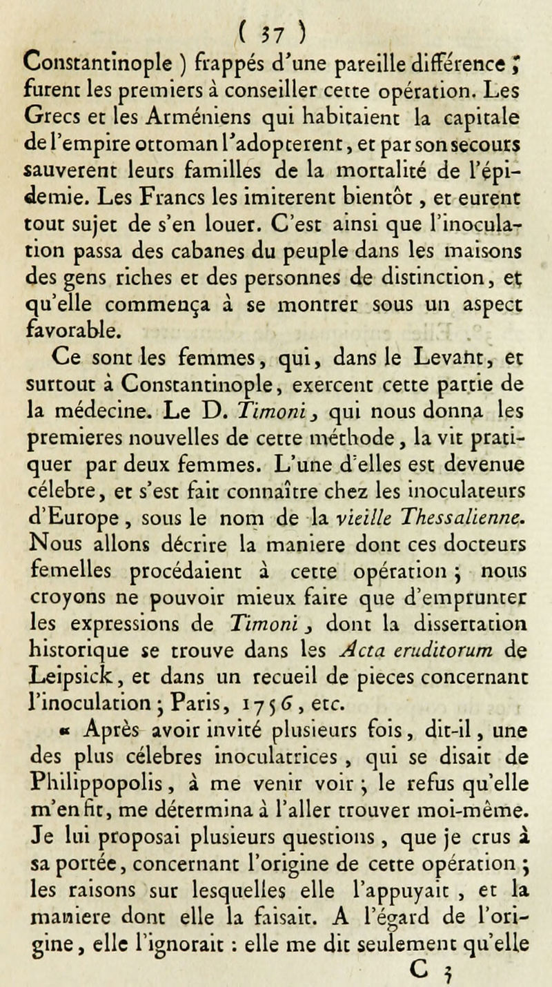 (57) Constantînople ) frappés d'une pareille différence J furent les premiers à conseiller cette opération. Les Grecs et les Arméniens qui habitaient la capitale de l'empire ottoman l'adoptèrent, et par son secours sauvèrent leurs familles de la mortalité de l'épi- démie. Les Francs les imitèrent bientôt, et eurent tout sujet de s'en louer. C'est ainsi que l'inocula- tion passa des cabanes du peuple dans les maisons des gens riches et des personnes de distinction, et; qu'elle commença à se montrer sous un aspect favorable. Ce sont les femmes, qui, dans le Levant, et surtout à Constantinople, exercent cette partie de la médecine. Le D. Timoni} qui nous donna les premières nouvelles de cette méthode, la vit prati- quer par deux femmes. L'une d'elles est devenue célèbre, et s'est fait connaître chez les inoculateurs d'Europe , sous le nom de la vieille Thessalienne. Nous allons décrire la manière dont ces docteurs femelles procédaient à cette opération \ nous croyons ne pouvoir mieux faire que d'emprunter les expressions de Timoni, dont la dissertation historique se trouve dans les Acta. eruditorum de Leipsick, et dans un recueil de pièces concernant l'inoculation j Paris, 1756, etc. « Après avoir invité plusieurs fois, dit-il, une des plus célèbres inoculatrices , qui se disait de Philippopolis, à me venir voir j le refus qu'elle m'enfit, me détermina à l'aller trouver moi-même. Je lui proposai plusieurs questions, que je crus à sa portée, concernant l'origine de cette opération ; les raisons sur lesquelles elle l'appuyait , et la manière dont elle la faisait. A l'égard de l'ori- gine, elle l'ignorait : elle me dit seulement qu'elle