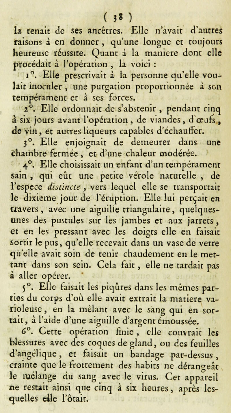 ( 3« ) la. tenait de ses ancêtres. Elle n'avait d'autres raisons à en donner , qu'une longue et toujours heureuse réussite. Quant à la manière dont elle procédait à l'opération , la voici : i°. Elle prescrivait à la personne qu'elle vou- lait inoculer , une purgation proportionnée à son tempérament et à ses forces. 2°. Elle ordonnait de s'abstenir , pendant cinq à six jours avant l'opération, de viandes, d'oeufs., de vin, et autres liqueurs capables d'échauffer. 3°. Elle enjoignait de demeurer dans une chambre fermée , et d'une chaleur modérée. 4°. Elle choisissait un «nfant d'un tempérament sain , qui eût une petite vérole naturelle , de l'espèce distincte , vers lequel elle se transportait le dixième jour de l'éruption. Elle lui perçait en travers, avec une aiguille triangulaire, quelques- unes des pustules sur les jambes et aux jarrets, et en les pressant avec les doigts elle en faisait sortir le pus, qu'elle recevait dans un vase de verre qu'elle avait soin de tenir chaudement en le met- tant dans son sein. Cela fait, elle ne tardait pas à aller opérer. 5°. Elle faisait les piqûres dans les mêmes par- ties du corps d'où elle avait extrait la matière va- rioleuse, en la mêlant avec le sang qui en sor- tait, à l'aide d'une aiguille d'argent émoussée. 6°. Cette opération finie, elle couvrait les blessures avec des coques de gland, ou des feuilles d'angélique, et faisait un bandage par-dessus, crainte que le frottement des habits ne dérangeât le mélange du sang avec le virus. Cet appareil ne restait ainsi que cinq à six heures, après les- quelles elle 1 otait.