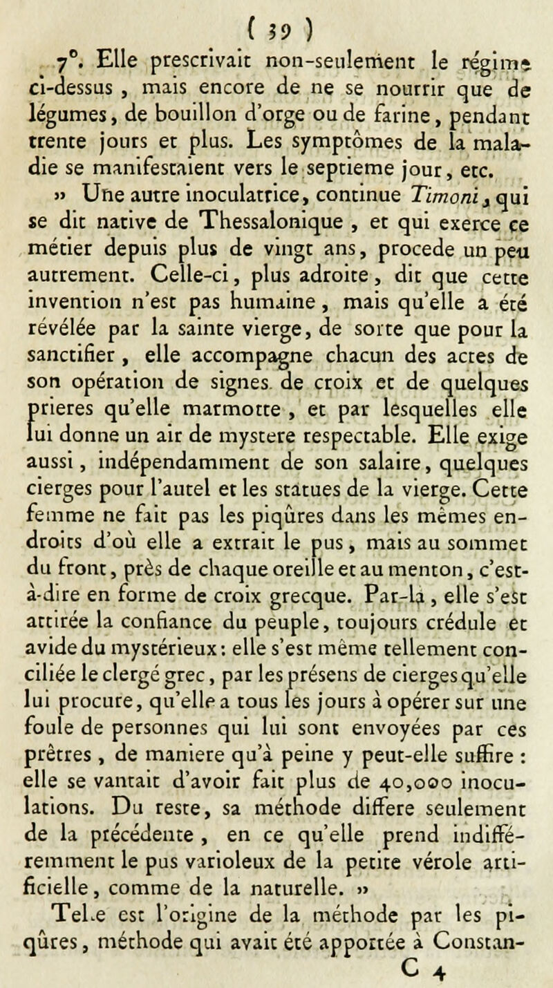 7°. Elle prescrivait non-seulement le régim» ci-dessus , mais encore de ne se nourrir que de légumes, de bouillon d'orge ou de farine, pendant trente jours et plus. Les symptômes de la mala- die se manifestaient vers le septième jour, etc. » Une autre inoculatrice, continue Tïtnoniy qui se dit native de Thessalonique , et qui exerce ce métier depuis plus de vingt ans, procède un peu autremenr. Celle-ci, plus adroite, dit que cette invention n'est pas humaine, mais qu'elle a été révélée par la sainte vierge, de sorre que pour la sanctifier , elle accompagne chacun des actes de son opération de signes, de croix et de quelques f>rieres qu'elle marmotte , et par lesquelles elle ui donne un air de mystère respectable. Elle exige aussi, indépendamment de son salaire, quelques cierges pour l'aurel et les statues de la vierge. Cette femme ne fait pas les piqûres dans les mêmes en- droits d'où elle a extrait le pus, mais au sommet du iront, près de chaque oreille et au menton, c'est- à-dire en forme de croix grecque. Par-la , elle s'est attirée la confiance du peuple, toujours crédule et avide du mystérieux: elle s'est même tellement con- ciliée le clergé grec, par les présens de cierges qu'elle lui procure, qu'elle a tous les jours à opérer sur une foule de personnes qui lui sont envoyées par ces prêtres , de manière qu'à peine y peut-elle suffire : elle se vantait d'avoir fait plus de 40,000 inocu- lations. Du reste, sa méthode diffère seulement de la précédente , en ce qu'elle prend indiffé- remment le pus varioleux de la petite vérole arti- ficielle , comme de la naturelle. » TeLe est l'origine de la méthode par les pi- qûres , méthode qui avait été apportée à Constan-