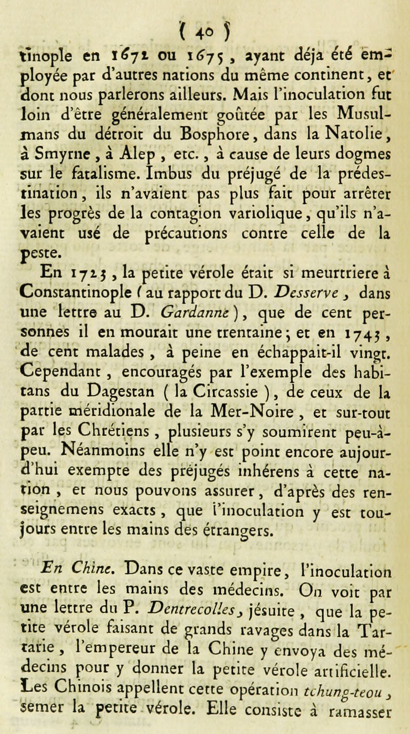 tlnople en 1671 ou 1675 > ayant déjà été em- ployée par d'autres nations du même continent, et dont nous parlerons ailleurs. Mais l'inoculation fut loin d'être généralement goûtée par les Musul- mans du détroit du Bosphore, dans laNatolie, à Smyrne , à Alep , etc., à cause de leurs dogmes sur le fatalisme. Imbus du préjugé de la prédes- tination , ils n'avaient pas plus fait pour arrêter les progrès de la contagion variolique, qu'ils n'a- vaient usé de précautions contre celle de la peste. En 1715 , la petite vérole était si meurtrière à Constantinople C au rapport du D. Desserve , dans une lettre au D. Gardante ), que de cent per- sonnes il en mourait une trentaine ; et en 1745 , de cent malades , à peine en échappait-il vingt. Cependant , encouragés par l'exemple des habi- tans du Dagestan ( la Circassie ), de ceux de la partie méridionale de la Mer-Noire , et sur-tout par les Chrétiens , plusieurs s'y soumirent peu-à- peu. Néanmoins elle n'y est point encore aujour- d'hui exempte des préjugés inhérens à cette na- tion , et nous pouvons assurer, d'après des ren- seignemens exacts , que 'l'inoculation y est tou- jours entre les mains des étrangers. En Chine. Dans ce vaste empire, l'inoculation est entre les mains des médecins. On voit par une lettre du P. D entrecolles > jésuite , que la pe- tite vérole faisant de grands ravages dans la Tar- tane , l'empereur de la Chine y envoya des mé- decins pour y donner la petite vérole artificielle. Les Chinois appellent cette opération tchung-teou , semer la petite vérole. Elle consiste à ramasser